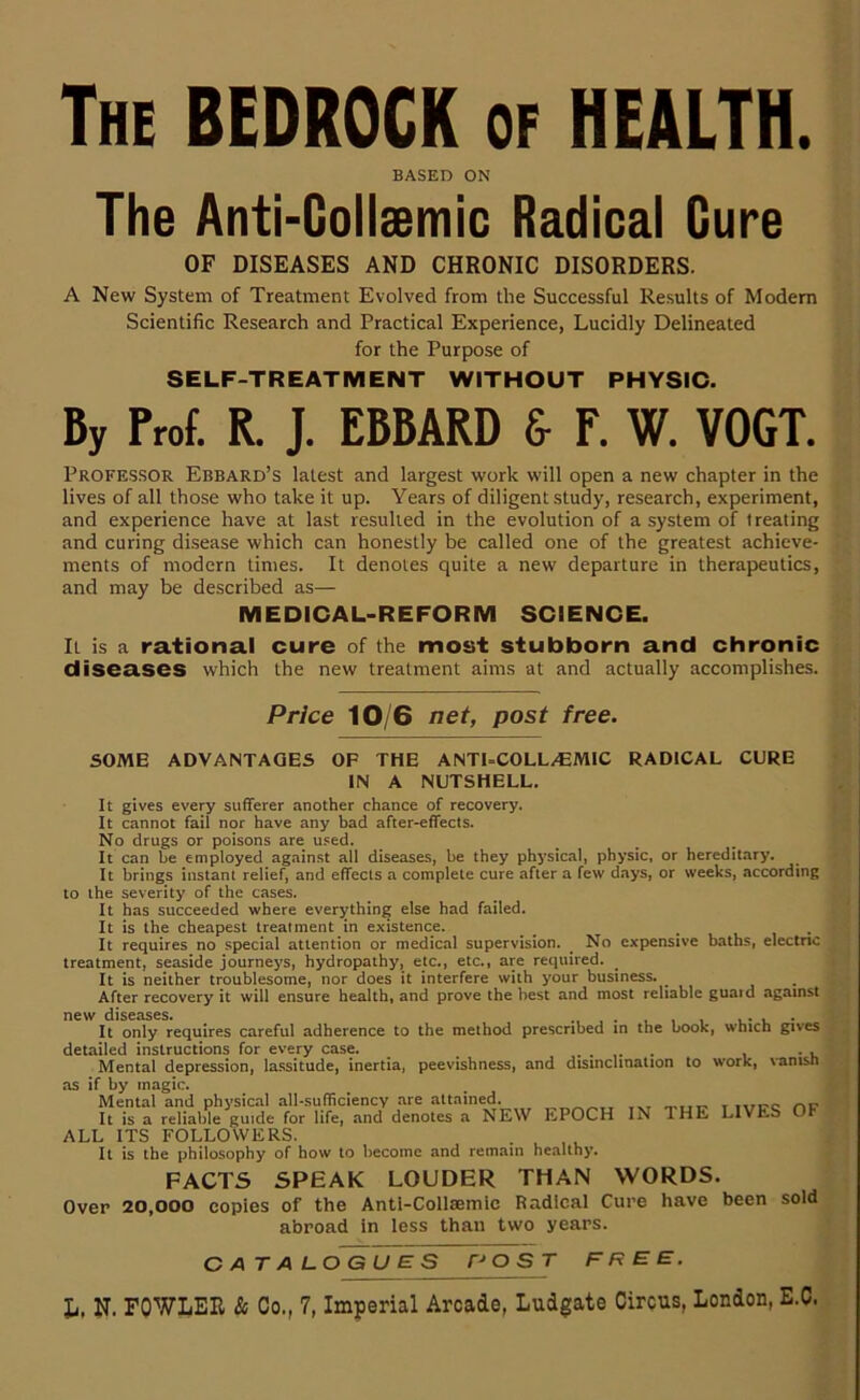 The bedrock of HEALTH. BASED ON The Anti-Gollsemic Radical Cure OF DISEASES AND CHRONIC DISORDERS. A New System of Treatment Evolved from the Successful Re.sults of Modem Scientific Research and Practical Experience, Lucidly Delineated for the Purpose of SELF-TREATMENT WITHOUT PHYSIC. By Frof. R. J. EBBARD & E. W. VOGT. Professor Ebbard’s latest and largest work will open a new chapter in the lives of all those who take it up. Years of diligent study, research, experiment, and experience have at last resulted in the evolution of a system of treating and curing disease which can honestly be called one of the greatest achieve- ments of modern times. It denotes quite a new departure in therapeutics, and may be described as— MEDICAL-REFORM SCIENCE. It is a rational cure of the most stubborn and chronic diseases which the new treatment aims at and actually accomplishes. Price 10/6 net, post free. SOME ADVANTAGES OP THE ANTI-COLL/EMIC RADICAL CURE IN A NUTSHELL. It gives every sufferer another chance of recovery. It cannot fail nor have any bad after-effects. No drugs or poisons are u.sed. It can be employed against all diseases, be they phj’sical, physic, or hereditary. It brings instant relief, and effects a complete cure after a few days, or weeks, according to the severity of the cases. It has succeeded where everything else had failed. It is the cheapest treatment in existence. __ • u i • It requires no special attention or medical supervision. No expensive baths, electric treatment, seaside journeys, hydropathy, etc., etc., are required. It is neither troublesome, nor does it interfere with your business. After recovery it will ensure health, and prove the best and most reliable guatd against new diseases. . , , , u- i. • It only requires careful adherence to the method prescribed in the book, which gives detailed instructions for every case. Mental depression, lassitude, inertia, peevishness, and disinclination to work, vanish as if by magic. Mental and physical all-sufficiency are attained. r\v It is a reliable guide for life, and denotes a NEW EPOCH IN THE LIVES OF ALL ITS FOLLOWERS. . u i u It is the philosophy of how to become and remain healthy. FACTS SPEAK LOUDER THAN WORDS. Over 20,000 copies of the Anti-Collaemic Radical Cure have been sold abroad In less than two years. CATALOGUES O S T FREE.