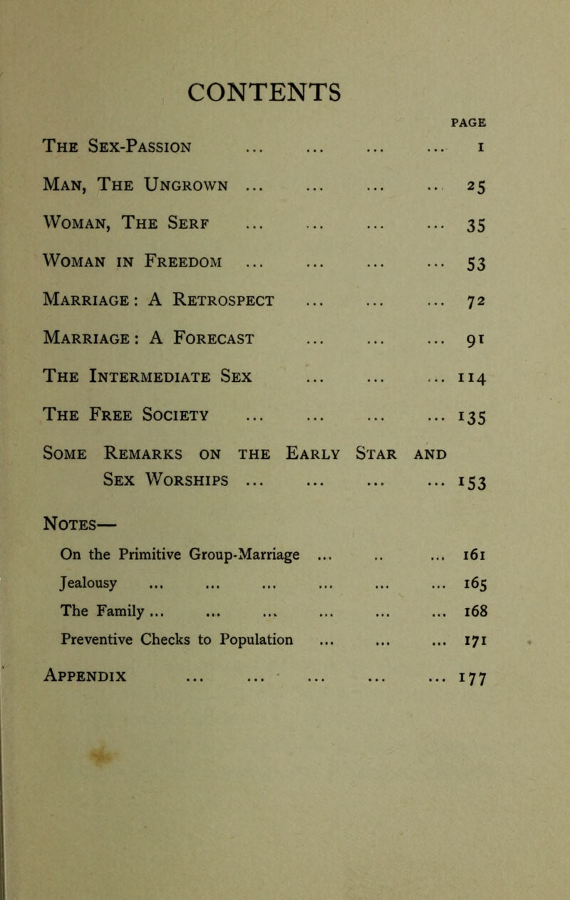 CONTENTS PAGE The Sex-Passion i Man, The Uncrown ... ... ... .. 25 Woman, The Serf 35 Woman in Freedom ... ... ... ... 53 Marriage; A Retrospect ... 72 Marriage; A Forecast ... ... ... 91 The Intermediate Sex ... ... ... 114 The Free Society 135 Some Remarks on the Early Star and Sex Worships 153 Notes— On the Primitive Group-Marriage ... .. ... 161 Jealousy ... ... ... ... ... ... 165 The Family ... ... ... ... ... ... 168 Preventive Checks to Population ... ... ... 171 Appendix ... ...- ... ... •••177