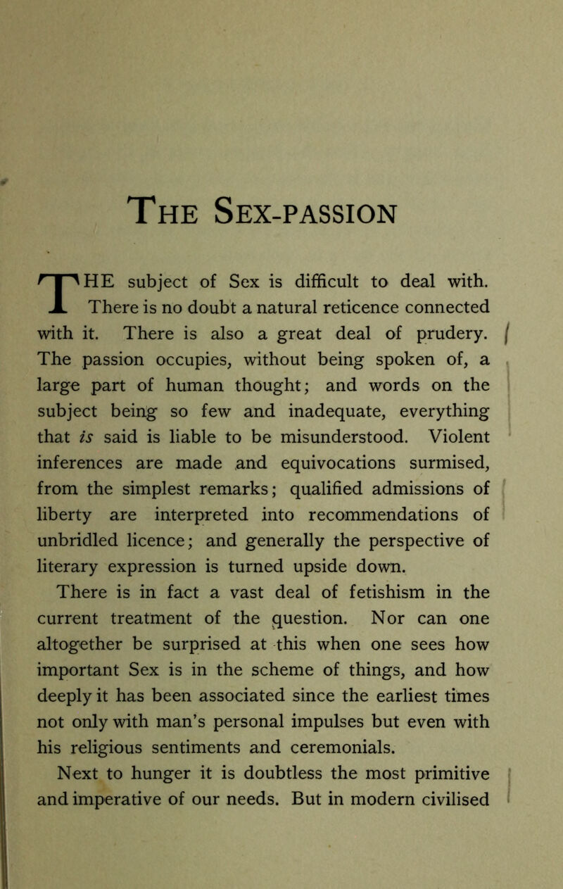 The Sex-passion The subject of Sex is difficult to deal with. There is no doubt a natural reticence connected with it. There is also a great deal of prudery, j The passion occupies, without being spoken of, a , large part of human thought; and words on the I subject being so few and inadequate, everything that is said is liable to be misunderstood. Violent ‘ inferences are made and equivocations surmised, from the simplest remarks; qualified admissions of liberty are interpreted into recommendations of unbridled licence; and generally the perspective of literary expression is turned upside down. There is in fact a vast deal of fetishism in the current treatment of the question. Nor can one altogether be surprised at this when one sees how important Sex is in the scheme of things, and how deeply it has been associated since the earliest times not only with man’s personal impulses but even with his religious sentiments and ceremonials. Next to hunger it is doubtless the most primitive I and imperative of our needs. But in modern civilised •