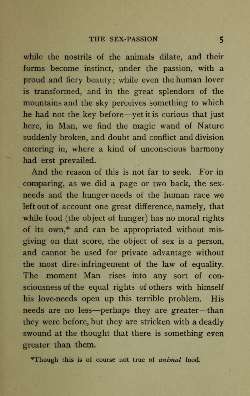 while the nostrils of the animals dilate, and their forms become instinct, under the passion, with a proud and fiery beauty; while even the human lover is transformed, and in the great splendors of the mountains and the sky perceives something to which he had not the key before—yet it is curious that just here, in Man, we find the magic wand of Nature suddenly broken, and doubt and conflict and division entering in, where a kind of unconscious harmony had erst prevailed. And the reason of this is not far to seek. For in comparing, as we did a page or two back, the sex- needs and the hunger-needs of the human race w,e left out of account one great difference, namely, that while food (the object of hunger) has no moral rights of its own,* and can be appropriated without mis- giving on that score, the object of sex is a person, and cannot be used for private advantage without the most dire* infringement of the law of equality. The moment Man rises into any sort of con- sciousness of the equal rights of others with himself his love-needs open up this terrible problem. His needs are no less—perhaps they are greater—than they were before, but they are stricken with a deadly swound at the thought that there is something even greater than them. *Though this is of course not true of animal food.