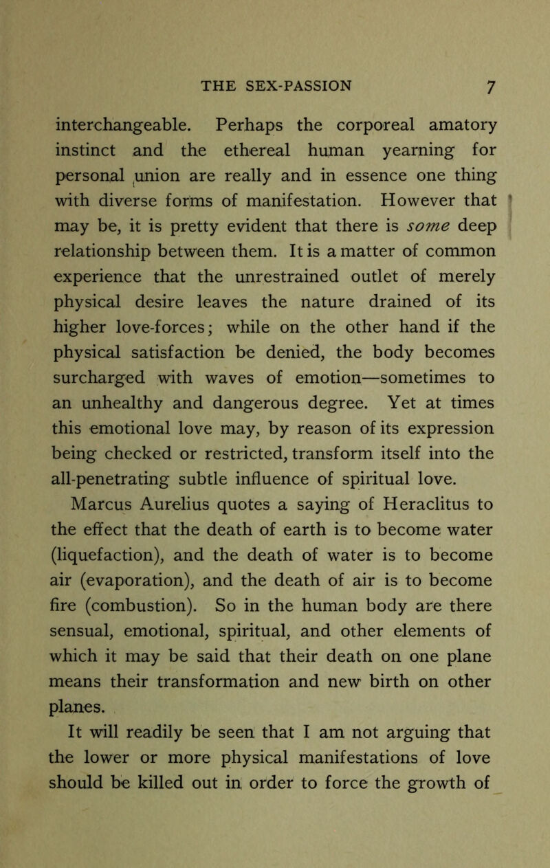 interchangeable. Perhaps the corporeal amatory instinct and the ethereal human yearning for personal ,union are really and in essence one thing with diverse forms of manifestation. However that ' may be, it is pretty evident that there is some deep relationship between them. It is a matter of common experience that the unrestrained outlet of merely physical desire leaves the nature drained of its higher love-forces; while on the other hand if the physical satisfaction be denied, the body becomes surcharged with waves of emotion—sometimes to an unhealthy and dangerous degree. Yet at times this emotional love may, by reason of its expression being checked or restricted, transform itself into the all-penetrating subtle influence of spiritual love. Marcus Aurelius quotes a saying of Heraclitus to the effect that the death of earth is to become water (liquefaction), and the death of water is to become air (evaporation), and the death of air is to become fire (combustion). So in the human body are there sensual, emotional, spiritual, and other elements of which it may be said that their death on one plane means their transformation and new birth on other planes. It will readily be seen that I am not arguing that the lower or more physical manifestations of love should be killed out in order to force the growth of_