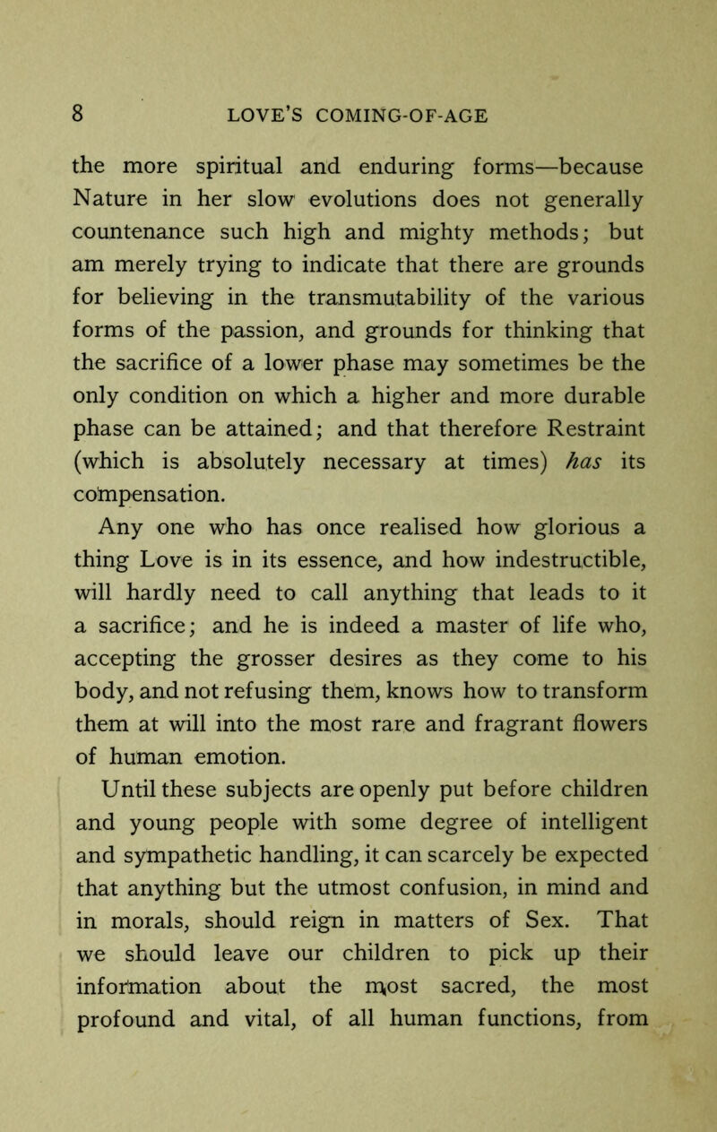 the more spiritual and enduring forms—because Nature in her slow evolutions does not generally countenance such high and mighty methods; but am merely trying to indicate that there are grounds for believing in the transmutability of the various forms of the passion, and grounds for thinking that the sacrifice of a lower phase may sometimes be the only condition on which a higher and more durable phase can be attained; and that therefore Restraint (which is absolutely necessary at times) has its cotnpensation. Any one who has once realised how glorious a thing Love is in its essence, and how indestructible, will hardly need to call anything that leads to it a sacrifice; and he is indeed a master of life who, accepting the grosser desires as they come to his body, and not refusing them, knows how to transform them at will into the most rare and fragrant flowers of human emotion. Until these subjects are openly put before children and young people with some degree of intelligent and sympathetic handling, it can scarcely be expected that anything but the utmost confusion, in mind and in morals, should reign in matters of Sex. That we should leave our children to pick up their infor'mation about the m,ost sacred, the most profound and vital, of all human functions, from