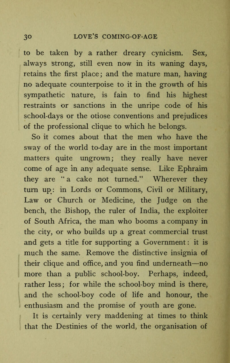 to be taken by a rather dreary cynicism. Sex, always strong, still even now in its waning days, retains the first place; and the mature man, having no adequate counterpoise to it in the growth of his sympathetic nature, is fain to find his highest restraints or sanctions in the unripe code of his school-days or the otiose conventions and prejudices of the professional clique to which he belongs. So it comes about that the men who have the sway of the world to-day are in the most important matters quite ungrown; they really have never come of age in any adequate sense. Like Ephraim they are “ a cake not turned.” Wherever they turn up; in Lords or Commons, Civil or Military, Law or Church or Medicine, the Judge on the bench, the Bishop-, the ruler of India, the exploiter of South Africa, the man who booms a company in the city, or who builds up a great commercial trust and gets a title for supporting a Government: it is much the same. Remove the distinctive insignia of their clique and office, and you find underneath—no more than a public school-boy. Perhaps, indeed, rather less; for while the school-boy mind is there, and the school-boy code of life and honour, the enthusiasm and the promise of youth are gone. It is certainly very maddening at times to think that the Destinies of the world, the organisation of
