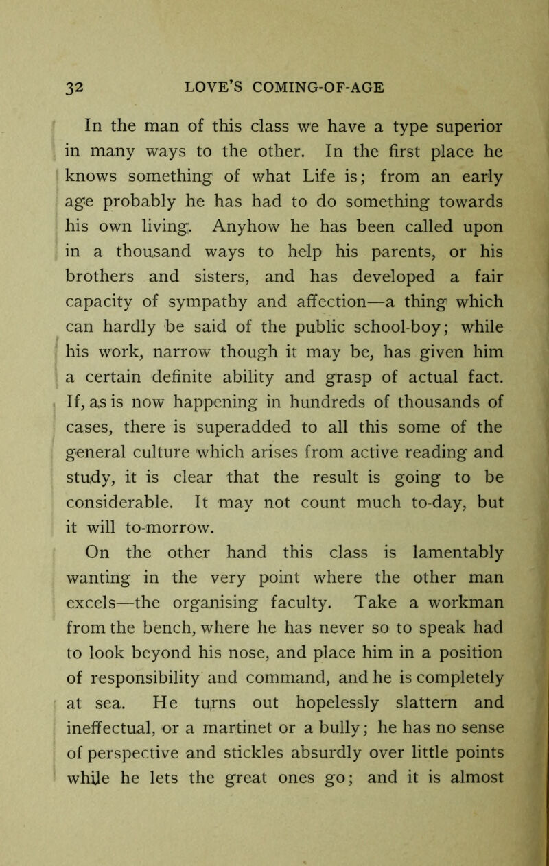 In the man of this class we have a type superior in many ways to the other. In the first place he knows something’ of v/hat Life is; from an early age probably he has had to do something towards his own living. Anyhow he has been called upon in a thousand ways to help his parents, or his brothers and sisters, and has developed a fair capacity of sympathy and affection—a thing which can hardly be said of the public school-boy; while his work, narrow though it may be, has given him a certain definite ability and grasp of actual fact. If, as is now happening in hundreds of thousands of cases, there is superadded to all this some of the general culture which arises from active reading and study, it is clear that the result is going to be considerable. It may not count much to-day, but it will to-morrow. On the other hand this class is lamentably wanting in the very point where the other man excels—the organising faculty. Take a workman from the bench, where he has never so to speak had to look beyond his nose, and place him in a position of responsibility and command, and he is completely I at sea. He tu,rns out hopelessly slattern and ineffectual, or a martinet or a bully; he has no sense of perspective and stickles absurdly over little points while he lets the great ones go; and it is almost