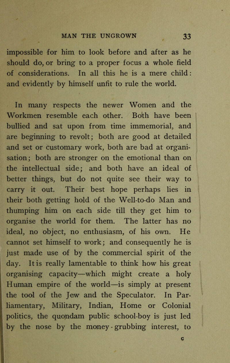 impossible for him to look before and after as he should do, or bring to a proper focus a whole field of considerations. In all this he is a mere child: and evidently by himself unfit to rule the world. In many respects the newer Women and the Workmen resemble each other. Bo!th have been bullied and sat upon from time immemorial, and are beginning to revolt; both are good at detailed and set or customary work, both are bad at organi- sation; both are stronger on the emotional than on the intellectual side; and both have an ideal of better things, but do not quite see their way to carry it out. Their best hope perhaps lies in their both getting hold of the Well-to-do Man and thumping him on each side till they get him to organise the world for them. The latter has no ideal, no object, no enthusiasm, of his own. He cannot set himself to work; and consequently he is just made use of by the commercial spirit of the day. It is really lamentable to think how his great organising capacity—which might create a holy Human empire of the world—is simply at present the tool of the Jew and the Speculator. In Par- liamentary, Military, Indian, Home or Colonial politics, the quofidam public school-boy is just led by the nose by the money - grubbing interest, to