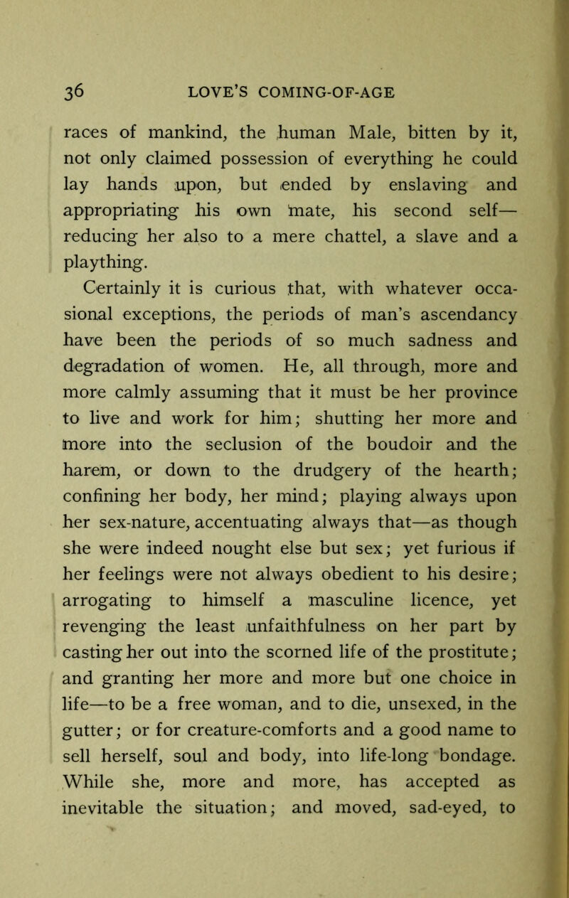 races of mankind, the .human Male, bitten by it, not only claimed possession of everything he could lay hands upon, but ended by enslaving and appropriating his own tnate, his second self— reducing her also to a mere chattel, a slave and a plaything. Certainly it is curious that, with whatever occa- sional exceptions, the periods of man’s ascendancy have been the periods of so much sadness and degradation of women. He, all through, more and more calmly assuming that it must be her province to live and work for him; shutting her more and more into the seclusion of the boudoir and the harem, or down to the drudgery of the hearth; confining her body, her mind; playing always upon her sex-nature, accentuating always that—as though she were indeed nought else but sex; yet furious if her feelings were not always obedient to his desire; arrogating to himself a masculine licence, yet revenging the least unfaithfulness on her part by casting her out into the scorned life of the prostitute; and granting her more and more but one choice in life—to be a free woman, and to die, unsexed, in the gutter; or for creature-comforts and a good name to sell herself, soul and body, into life-long bondage. While she, more and more, has accepted as inevitable the situation; and moved, sad-eyed, to