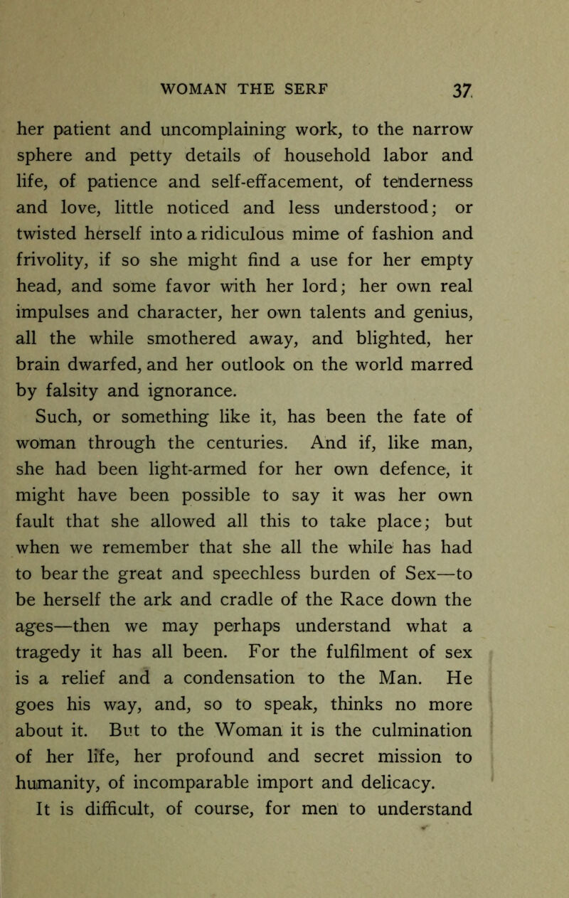 her patient and uncomplaining work, to the narrow sphere and petty details of household labor and life, of patience and self-effacement, of tenderness and love, little noticed and less understood; or twisted herself into a ridiculous mime of fashion and frivolity, if so she might find a use for her empty head, and some favor with her lord; her own real impulses and character, her own talents and genius, all the while smothered away, and blighted, her brain dwarfed, and her outlook on the world marred by falsity and ignorance. Such, or something like it, has been the fate of woman through the centuries. And if, like man, she had been light-armed for her own defence, it might have been possible to say it was her own fault that she allowed all this to take place; but when we remember that she all the while has had to bear the great and speechless burden of Sex—to be herself the ark and cradle of the Race down the ages—then we may perhaps understand what a tragedy it has all been. For the fulfilment of sex is a relief and a condensation to the Man. He goes his way, and, so to speak, thinks no more about it. But to the Woman it is the culmination of her life, her profound and secret mission to humanity, of incomparable import and delicacy. It is difficult, of course, for men to understand