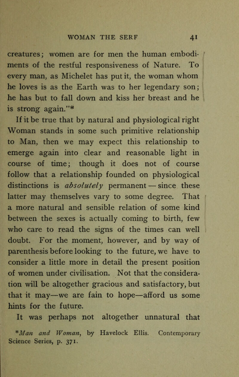 creatures; women are for men the human embodi- ments of the restful responsiveness of Nature. To every man, as Michelet has put it, the woman whom he loves is as the Earth was to her legendary son; he has but to fall down and kiss her breast and he is strong again.”* If it be true that by natural and physiological right Woman stands in some such primitive relationship to Man, then we may expect this relationship to emerge again into clear and reasonable light in course of time; though it does not of course follow that a relationship founded on physiological distinctions is absolutely permanent — since these latter may themselves vary to some degree. That a more natural and sensible relation of some kind between the sexes is actually coming to birth, few who care to read the signs of the times can well doubt. For the moment, however, and by way of parenthesis before looking to the future, we have to consider a little more in detail the present position of women under civilisation. Not that the considera- tion will be altogether gracious and satisfactory, but that it may—we are fain to hope—afford us some hints for the futur^e. It was perhaps not altogether unnatural that ^Man and Woman, by Havelock Ellis. Contemporary Science Series, p. 371.