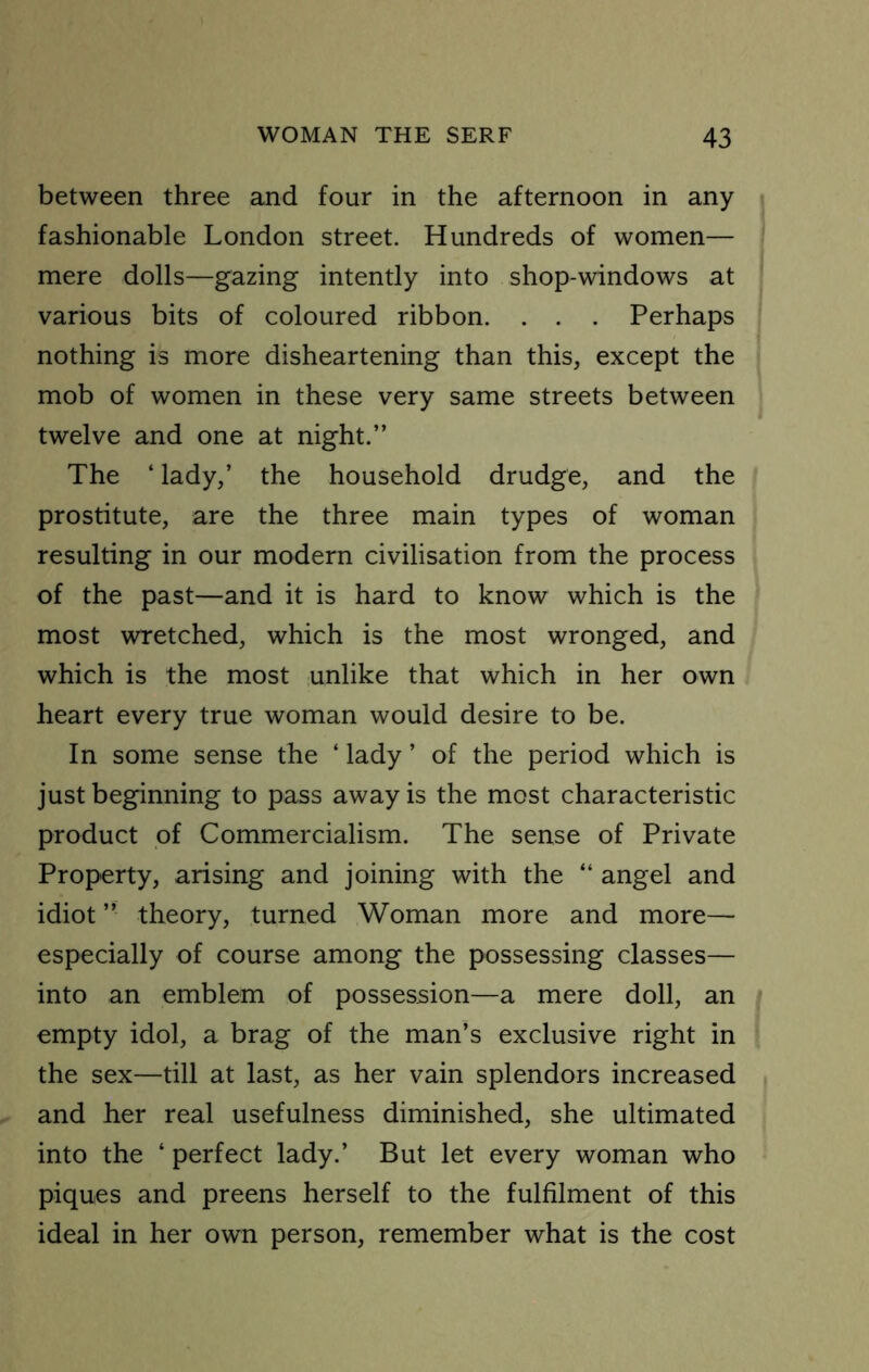 between three and four in the afternoon in any fashionable London street. Hundreds of women— mere dolls—gazing intently into shop-windows at various bits of coloured ribbon. . . . Perhaps nothing is more disheartening than this, except the mob of women in these very same streets between twelve and one at night.” The ‘ lady,’ the household drudge, and the prostitute, are the three main types of woman resulting in our modern civilisation from the process of the past—and it is hard to know which is the most wretched, which is the most wronged, and which is the most unlike that which in her own heart every true woman would desire to be. In some sense the ‘ lady ’ of the period which is just beginning to pass away is the most characteristic product of Commercialism. The sense of Private Property, arising and joining with the “ angel and idiot ” theory, turned Woman more and more— especially of course among the possessing classes— into an emblem of possession—a mere doll, an empty idol, a brag of the man’s exclusive right in the sex—till at last, as her vain splendors increased and her real usefulness diminished, she ultimated into the ‘ perfect lady.’ But let every woman who piques and preens herself to the fulfilment of this ideal in her own person, remember what is the cost