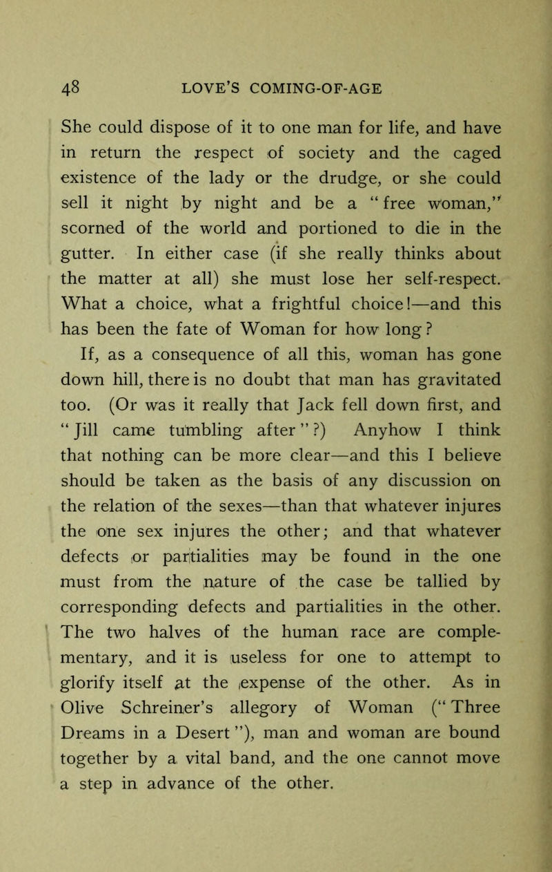 She could dispose of it to one man for life, and have in return the respect of society and the caged existence of the lady or the drudge, or she could sell it night by night and be a “ free woman,’^ scorned of the world and portioned to die in the gutter. In either case (if she really thinks about the matter at all) she must lose her self-respect. What a choice, what a frightful choice!—and this has been the fate of Woman for how long ? If, as a consequence of all this, woman has gone down hill, there is no doubt that man has gravitated too. (Or was it really that Jack fell down first, and “ Jill came tumbling after ” ?) Anyhow I think that nothing can be more clear—and this I believe should be taken as the basis of any discussion on the relation of the sexes—than that whatever injures the one sex injures the other; and that whatever defects or paritialities may be found in the one must from the nature of the case be tallied by corresponding defects and partialities in the other. ' The two halves of the human race are comple- mentary, and it is useless for one to attempt to glorify itself M the expense of the other. As in Olive Schreiner’s allegory of Woman (“ Three Dreams in a Desert ”), man and woman are bound together by a vital band, and the one cannot move a step in advance of the other.