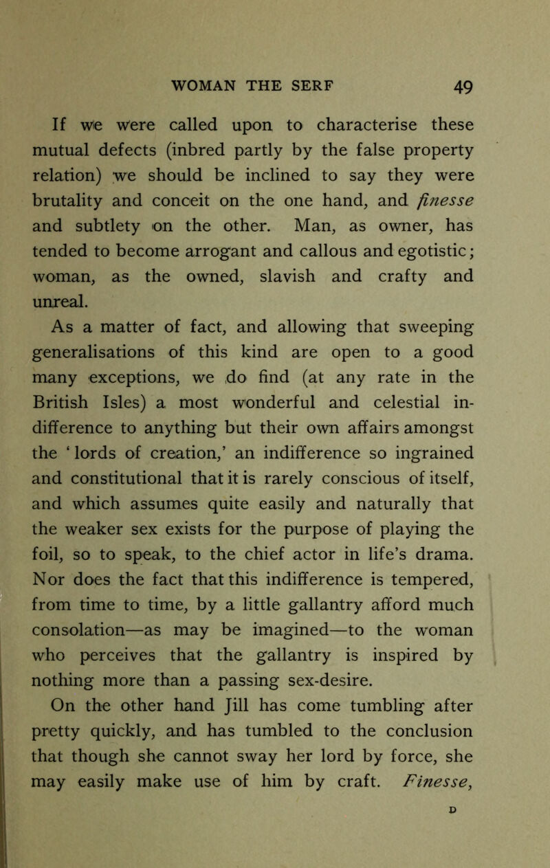 If W€ were called upon to characterise these mutual defects (inbred partly by the false property relation) we should be inclined to say they were brutality and conceit on the one hand, and finesse and subtlety on the other. Man, as owner, has tended to become arrogant and callous and egotistic; woman, as the owned, slavish and crafty and unreal. As a matter of fact, and allowing that sweeping generalisations of this kind are open to a good many exceptions, we do find (at any rate in the British Isles) a most wonderful and celestial in- difference to anything but their own affairs amongst the ‘ lords of creation,’ an indifference so ingrained and constitutional that it is rarely conscious of itself, and which assumes quite easily and naturally that the weaker sex exists for the purpose of playing the foil, so to speak, to the chief actor in life’s drama. Nor does the fact that this indifference is tempered, from time to time, by a little gallantry afford much consolation—as may be imagined—to the woman who perceives that the gallantry is inspired by nothing more than a passing sex-desire. On the other hand Jill has come tumbling after pretty quickly, and has tumbled to the conclusion that though she cannot sway her lord by force, she may easily make use of him by craft. Finesse,