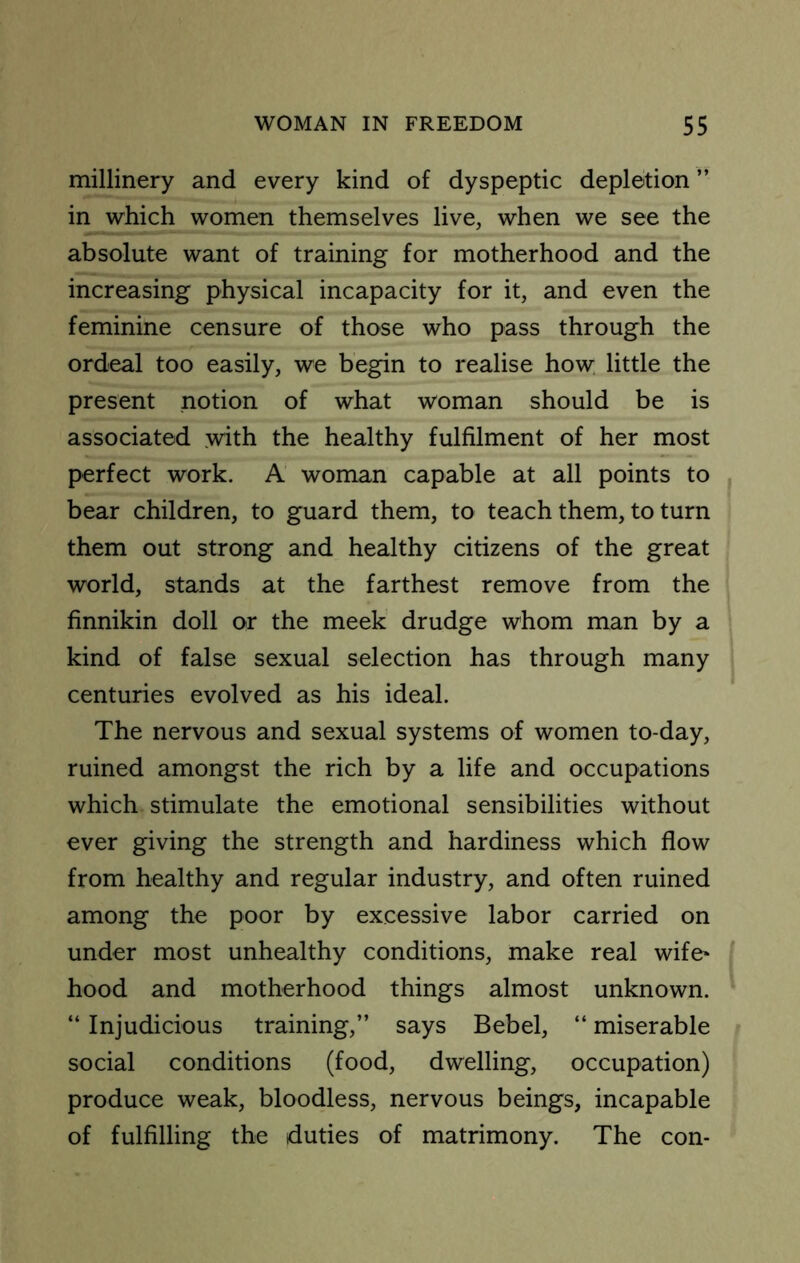 millinery and every kind of dyspeptic depletion ” in which women themselves live, when we see the absolute want of training for motherhood and the increasing physical incapacity for it, and even the feminine censure of those who pass through the ordeal too easily, we begin to realise how; little the present notion of what woman should be is associated .with the healthy fulfilment of her most perfect work. A woman capable at all points to bear children, to guard them, to teach them, to turn them out strong and healthy citizens of the great world, stands at the farthest remove from the finnikin doll or the meek' drudge whom man by a kind of false sexual selection has through many centuries evolved as his ideal. The nervous and sexual systems of women to-day, ruined amongst the rich by a life and occupations which stimulate the emotional sensibilities without ever giving the strength and hardiness which flow from healthy and regular industry, and often ruined among the poor by excessive labor carried on under most unhealthy conditions, make real wife- hood and motherhood things almost unknown. “ Injudicious training,” says Bebel, “ miserable social conditions (food, dwelling, occupation) produce weak, bloodless, nervous beings, incapable of fulfilling the duties of matrimony. The con-