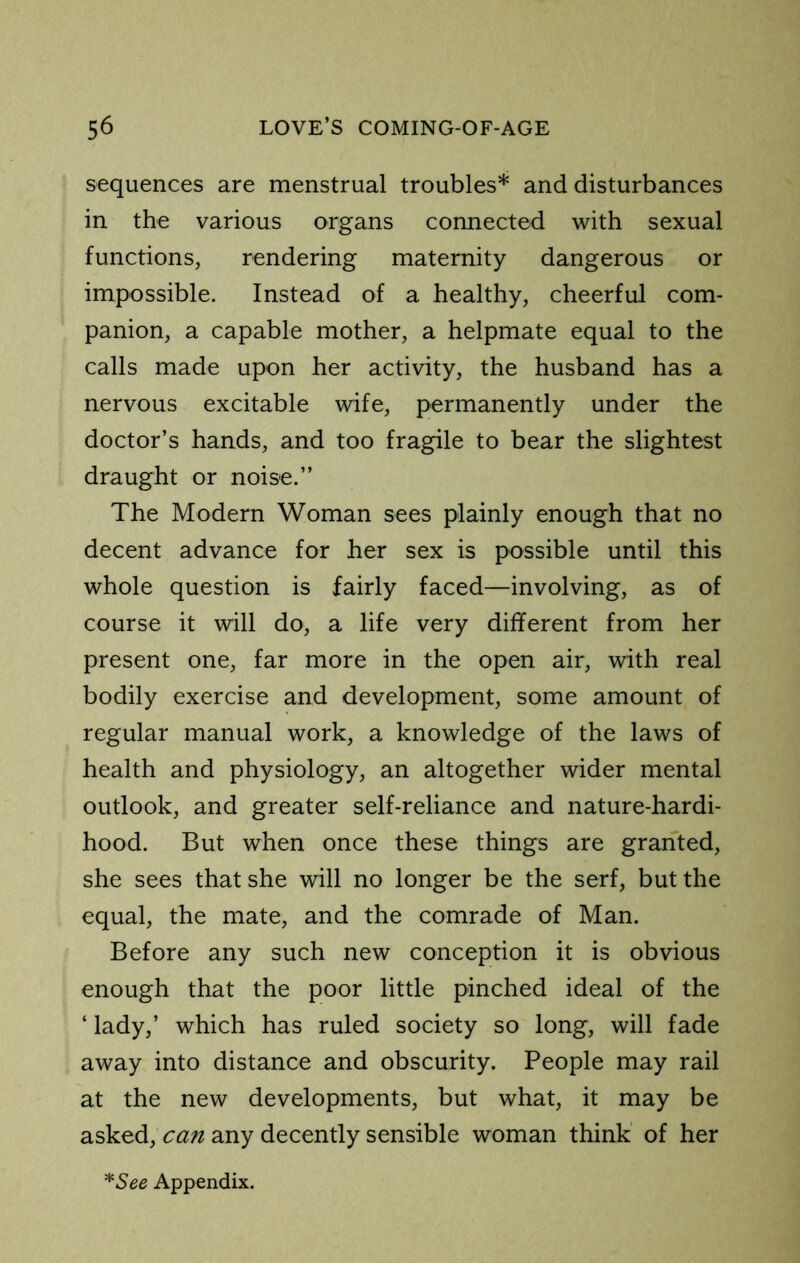 sequences are menstrual troubles* and disturbances in the various organs connected with sexual functions, rendering maternity dangerous or impossible. Instead of a healthy, cheerful com- panion, a capable mother, a helpmate equal to the calls made upon her activity, the husband has a nervous excitable wife, permanently under the doctor’s hands, and too fragile to bear the slightest draught or noise.” The Modern Woman sees plainly enough that no decent advance for her sex is possible until this whole question is fairly faced—involving, as of course it will do, a life very different from her present one, far more in the open air, with real bodily exercise and development, some amount of regular manual work, a knowledge of the laws of health and physiology, an altogether wider mental outlook, and greater self-reliance and nature-hardi- hood. But when once these things are granted, she sees that she will no longer be the serf, but the equal, the mate, and the comrade of Man. Before any such new conception it is obvious enough that the poor little pinched ideal of the ‘ lady,’ which has ruled society so long, will fade away into distance and obscurity. People may rail at the new developments, but what, it may be asked, can any decently sensible woman think of her *See Appendix.