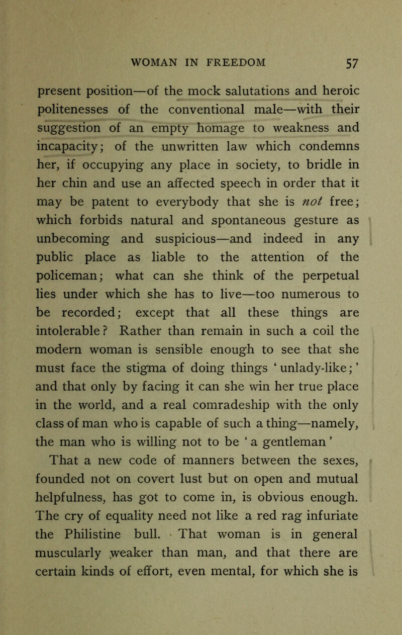 present position—of the mock salutations and heroic politenesses of the conventional male—with their suggestion of an empty homage to weakness and incapacity; of the unwritten law which condemns her, if occupying any place in society, to bridle in her chin and use an affected speech in order that it may be patent to everybody that she is not free; which forbids natural and spontaneous gesture as unbecoming and suspicious—and indeed in any public place as liable to the attention of the policeman; what can she think of the perpetual lies under which she has to live—too numerous to be recorded; except that all these things are intolerable ? Rather than remain in such a coil the modern woman is sensible enough to see that she must face the stigma of doing things ‘ unlady-like; ’ and that only by facing it can she win her true place in the world, and a real comradeship with the only class of man who is capable of such a thing—namely, the man who is willing not to be ‘ a gentleman ’ That a new code of manners between the sexes, founded not on covert lust but on open and mutual helpfulness, has got to come in, is obvious enough. The cry of equality need not like a red rag infuriate the Philistine bull. - That woman is in general muscularly weaker than man, and that there are certain kinds of effort, even mental, for which she is
