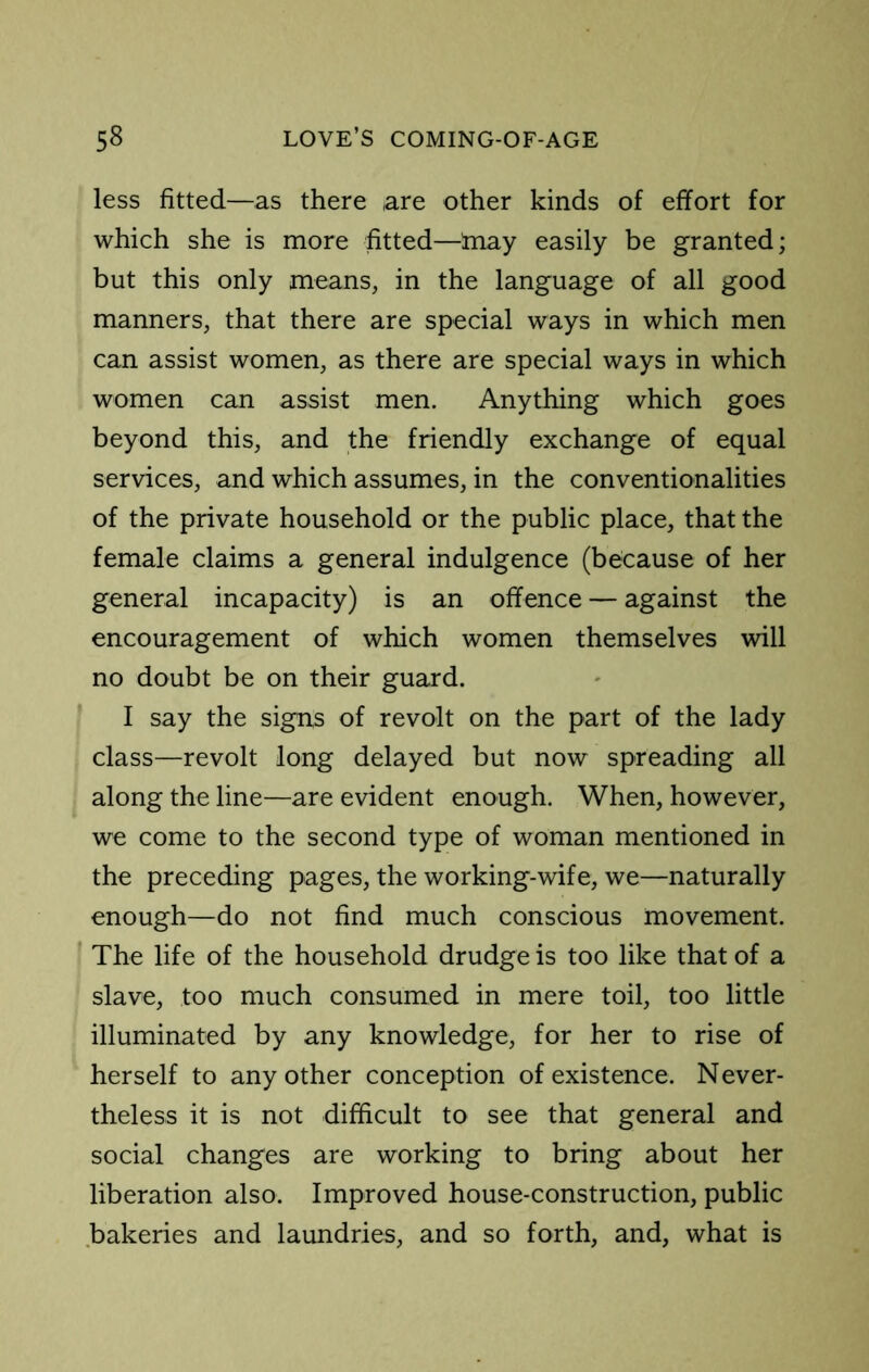 less fitted—as there are other kinds of effort for which she is more fitted—hiay easily be granted; but this only means, in the language of all good manners, that there are special ways in which men can assist women, as there are special ways in which women can assist men. Anything which goes beyond this, and the friendly exchange of equal services, and which assumes, in the conventionalities of the private household or the public place, that the female claims a general indulgence (because of her general incapacity) is an offence — against the encouragement of which women themselves will no doubt be on their guard. I say the signs of revolt on the part of the lady class—revolt long delayed but now spreading all along the line—are evident enough. When, however, we come to the second type of woman mentioned in the preceding pages, the working-wife, we—naturally enough—do not find much conscious movement. The life of the household drudge is too like that of a slave, too much consumed in mere toil, too little illuminated by any knowledge, for her to rise of herself to any other conception of existence. Never- theless it is not difficult to see that general and social changes are working to bring about her liberation also. Improved house-construction, public bakeries and laundries, and so forth, and, what is
