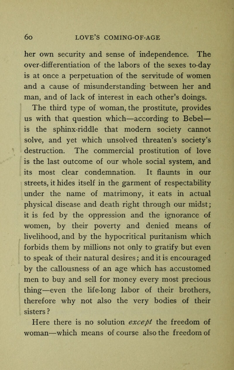 her own security and sense of independence. The over-differentiation of the labors of the sexes to-day is at once a perpetuation of the servitude of women and a cause of misunderstanding between her and man, and of lack of interest in each other’s doings. The third type of woman, the prostitute, provides us with that question which—according to Bebel— is the sphinx-riddle that modern society cannot solve, and yet which unsolved threaten’s society’s destruction. The commercial prostitution of love is the last outcome of our whole social system, and its most clear condemnation. It flaunts in our streets, it hides itself in the garment of respectability under the name of matrimony, it eats in actual physical disease and death right through our midst; it is fed by the oppression and the ignorance of women, by their poverty and denied means of livelihood, and by the hypocritical puritanism which forbids them by millions not only to gratify but even to speak of their natural desires; and it is encouraged by the callousness of an age which has accustomed men to buy and sell for money every most precious thing—even the life-long labor of their brothers, therefore why not also the very bodies of their sisters ? Here there is no solution except the freedom of woman—which means of course also the freedom of