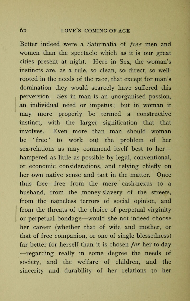 Better indeed were a Saturnalia of free men and women than the spectacle which as it is our great cities present at night. Here in Sex, the woman’s instincts are, as a rule, so clean, so direct, so well- rooted in the needs of the race, that except for man’s domination they would scarcely have suffered this perversion. Sex in man is an unorganised passion, an individual need or impetus; but in woman it may more properly be termed a constructive instinct, with the larger signification that that involves. Even more than man should woman be ‘ free ’ to work out the problem of her sex-relations as may commend itself best to her— hampered as little as possible by legal, conventional, or economic considerations, and relying chiefly on her own native sense and tact in the matter. Once thus free—free from the mere cash-nexus to a husband, from the Imoney-slavery of the streets, from the nameless terrors of social opinion, and from the threats of the choice of perpetual virginity or perpetual bondage—would she not indeed choose her career (whether that of wife and mother, or that of free companion, or one of single blessedness) far better for herself than it is chosen for her to-day —regarding really in some degree the needs of society, and the welfare of children, and the sincerity and durability of her relations to her