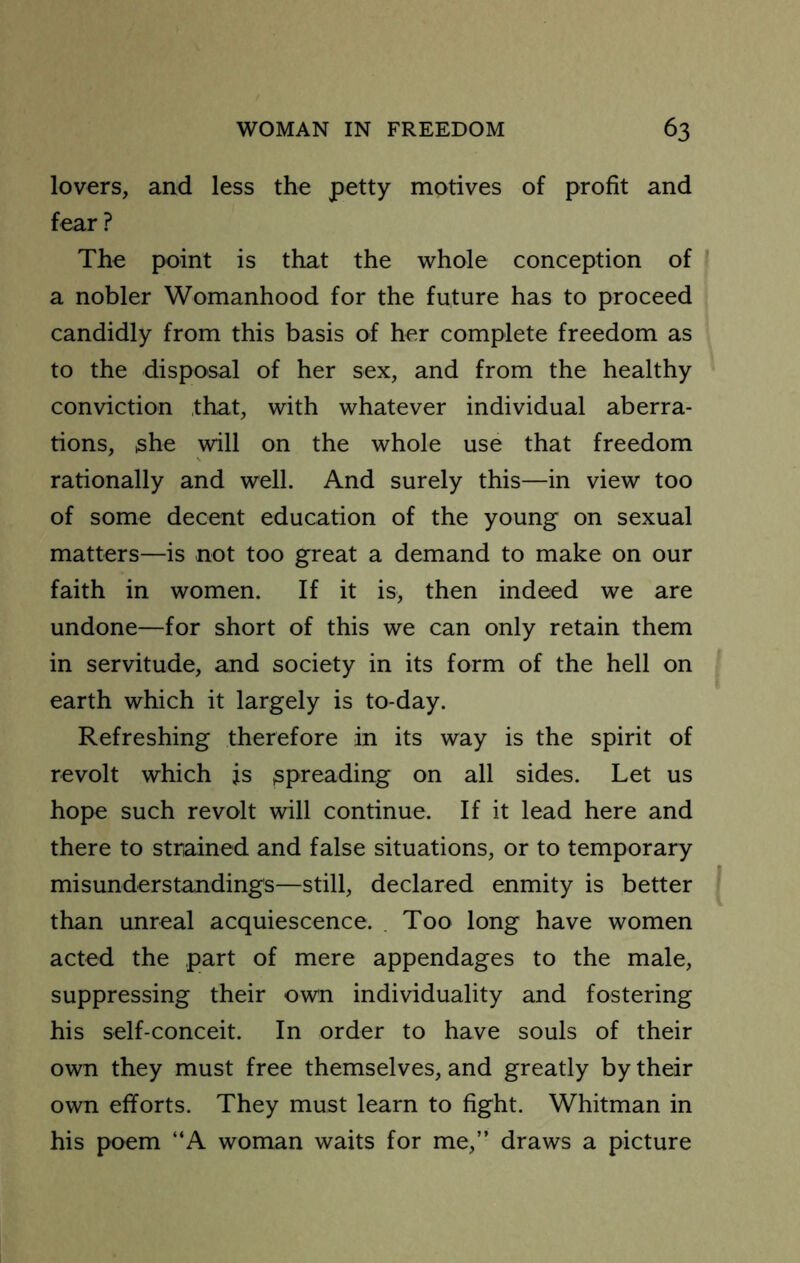 lovers, and less the petty motives of profit and fear ? The point is that the whole conception of a nobler Womanhood for the future has to proceed candidly from this basis of her complete freedom as to the disposal of her sex, and from the healthy conviction that, with whatever individual aberra- tions, she will on the whole use that freedom rationally and well. And surely this—in view too of some decent education of the young on sexual matters—is not too great a demand to make on our faith in women. If it is, then indeed we are undone—for short of this we can only retain them in servitude, and society in its form of the hell on earth which it largely is to-day. Refreshing therefore in its way is the spirit of revolt which js spreading on all sides. Let us hope such revolt will continue. If it lead here and there to strained and false situations, or to temporary misunderstandings—still, declared enmity is better than unreal acquiescence. . Too long have women acted the part of mere appendages to the male, suppressing their own individuality and fostering his self-conceit. In order to have souls of their own they must free themselves, and greatly by their own efforts. They must learn to fight. Whitman in his poem “A woman waits for me,” draws a picture