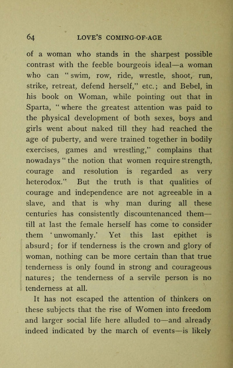 of a woman who stands in the sharpest possible contrast with the feeble bourgeois ideal—a woman who can “ swim, row, ride, wrestle, shoot, run, strike, retreat, defend herself,” etc.; and Bebel, in his book on Woman, while pointing out that in Sparta, ‘‘ where the greatest attention was paid to the physical development of both sexes, boys and girls went about naked till they had reached the age of puberty, and were trained together in bodily exercises, games and wrestling,” complains that nowadays “ the notion that women require strength, courage and resolution is regarded as very heterodox.” But the truth is that qualities of courage and independence are not agreeable in a slave, and that is why man during all these centuries has consistently discountenanced them— till at last the female herself has come to consider them ‘ unwomanly.’ Yet this last epithet is absurd; for if tenderness is the crown and glory of woman, nothing can be more certain than that true tenderness is only found in strong and courageous natures; the tenderness of a servile person is no tenderness at all. It has not escaped the attention of thinkers on these subjects that the rise of Women into freedom and larger social life here alluded to—and already indeed indicated by the march of events—is likely