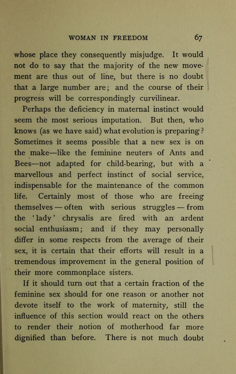 whose place they consequently misjudge. It would not do to say that the majority of the new move- ment are thus out of line, but there is no doubt that a large number are; and the course of their progress will be correspondingly curvilinear. Perhaps the deficiency in maternal instinct would seem the most serious imputation. But then, who knows (as we have said) what evolution is preparing ? Sometimes it seems possible that a new sex is on the make—like the feminine neuters of Ants and Bees—not adapted for child-bearing, but with a marvellous and perfect instinct of social service, indispensable for the maintenance of the common life. Certainly most of those who are freeing themselves —often with serious struggles — from the ‘ lady ’ chrysalis are fired with an ardent social enthusiasm; and if they may personally differ in some respects from the average of their sex, it is certain that their efforts will result in a tremendous improvement in the general position of their more commonplace sisters. If it should turn out that a certain fraction of the feminine sex should for one reason or another not devote itself to the work of maternity, still the influence of this section would react on the others to render their notion of motherhood far more dignified than before. There is not much doubt