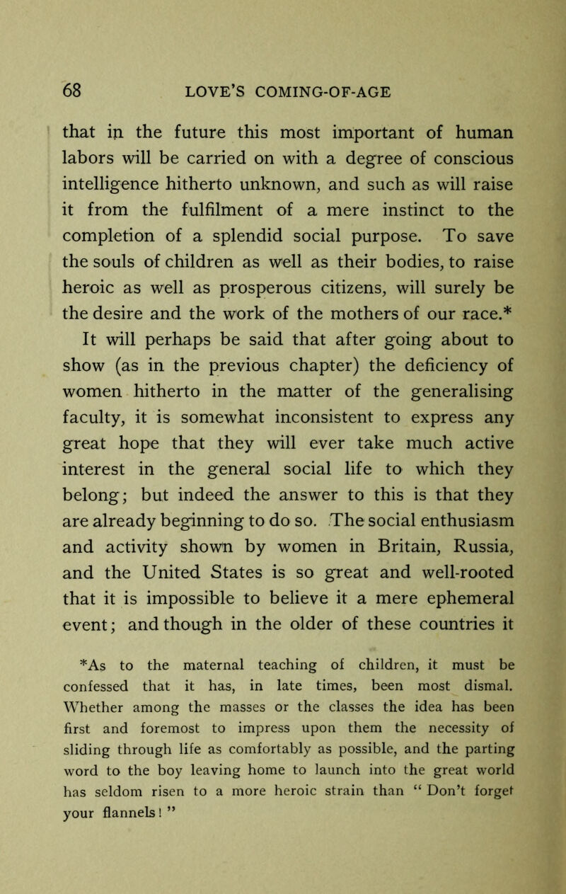 that in the future this most important of human labors will be carried on with a degree of conscious intelligence hitherto unknown, and such as will raise it from the fulfilment of a mere instinct to the completion of a splendid social purpose. To save the souls of children as well as their bodies, to raise heroic as well as prosperous citizens, will surely be the desire and the work of the mothers of our race.* It will perhaps be said that after going about to show (as in the previous chapter) the deficiency of women hitherto in the matter of the generalising faculty, it is somewhat inconsistent to express any great hope that they will ever take much active interest in the general social life to which they belong; but indeed the answer to this is that they are already beginning to do so. The social enthusiasm and activity shown by women in Britain, Russia, and the United States is so great and well-rooted that it is impossible to believe it a mere ephemeral event; and though in the older of these countries it *As to the maternal teaching of children, it must be confessed that it has, in late times, been most dismal. Whether among the masses or the classes the idea has been first and foremost to impress upon them the necessity of sliding through life as comfortably as possible, and the parting word to the boy leaving home to launch into the great world has seldom risen to a more heroic strain than “ Don’t forget your flannels! ”