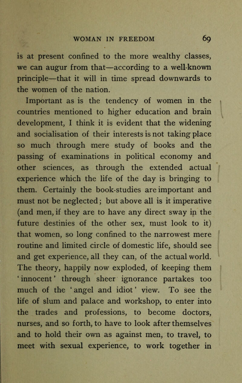 is at present confined to the more wealthy classes, we can augur from that—according to a well-known principle—that it will in time spread downwards to the women of the nation. Important as is the tendency of women in the \ countries mentioned to higher education and brain development, I think it is evident that the widening and socialisation of their interests is not taking place so much through mere study of books and the passing of examinations in political economy and other sciences, as through the extended actual experience which the life of the day is bringing to them. Certainly the book-studies are important and must not be neglected; but above all is it imperative (and men, if they are to have any direct sway in the future destinies of the other sex, must look to it) that women, so long confined to the narrowest mere routine and limited circle of domestic life, should see and get experience, all they can, of the actual world. ^ The theory, happily now exploded, of keeping them | ‘innocent’ through sheer ignorance partakes too much of the ‘ angel and idiot ’ view. To see the life of slum and palace and workshop, to enter into the trades and professions, to become doctors, nurses, and so forth, to have to look after themselves and to hold their own as against men, to travel, to meet with sexual experience, to work together in