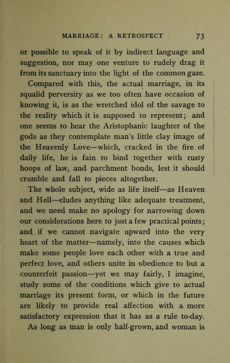 or possible to speak of it by indirect language and suggestion, nor may one venture to rudely drag it from its sanctuary into the light of the common gaze. Compared with this, the actual marriage, in its squalid perversity as we too often have occasion of knowing it, is as the wretched idol of the savage to the reality which it is supposed to represent; and one seems to hear the Aristophanic laughter of the gods as they contemplate man’s little clay image of the Heavenly Love—which, cracked in the fire of daily life, he is fain to bind together with rusty hoops of law, and parchment bonds, lest it should crumble and fall to pieces altogether. The whole subject, wide as life itself—as Heaven and Hell—eludes anything like adequate treatment, and we need make no apology for narrowing down our considerations here to just a few practical points; and if we cannot jiavigate upward into the very heart of the matter—namely, into the causes which make some people love each other with a true and perfect love, and others unite in obedience to but a counterfeit passion—yet we may fairly, I imagine. Study some of the conditions which give to actual marriage its present form, or which in the future are likely to provide real affection with a more satisfactory expression that it has as a rule to-day. As long as man is only half-grown, and woman is