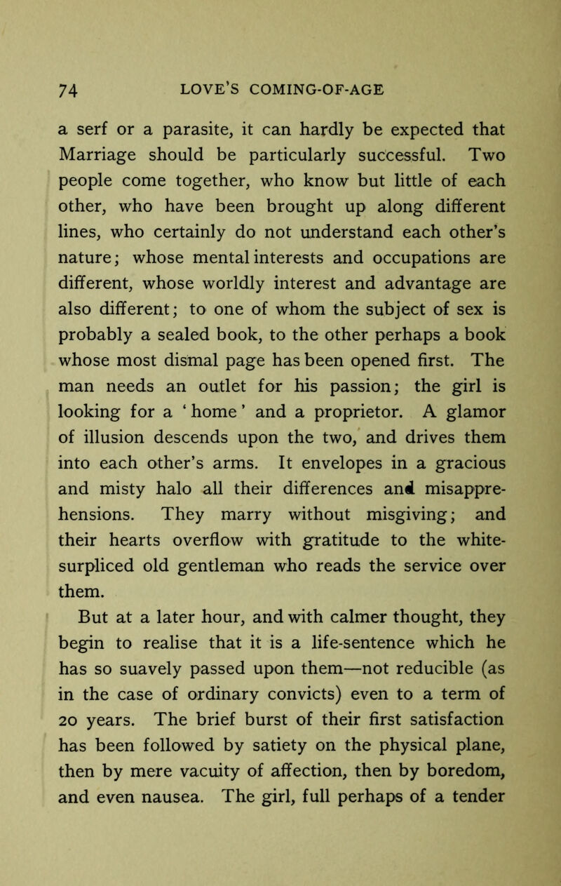 a serf or a parasite, it can hardly be expected that Marriage should be particularly successful. Two people come together, who know but little of each other, who have been brought up along different lines, who certainly do not understand each other’s nature; whose mental interests and occupations are different, whose worldly interest and advantage are also different; to one of whom the subject of sex is probably a sealed book, to the other perhaps a book whose most dismal page has been opened first. The man needs an outlet for his passion; the girl is looking for a ‘ home ’ and a proprietor. A glamor of illusion descends upon the two,* and drives them into each other’s arms. It envelopes in a gracious and misty halo all their differences and misappre- hensions. They marry without misgiving; and their hearts overflow with gratitude to the white- surpliced old gentleman who reads the service over them. But at a later hour, and with calmer thought, they begin to realise that it is a life-sentence which he has so suavely passed upon them—not reducible (as in the case of ordinary convicts) even to a term of 20 years. The brief burst of their first satisfaction has been followed by satiety on the physical plane, then by mere vacuity of affection, then by boredom, and even nausea. The girl, full perhaps of a tender