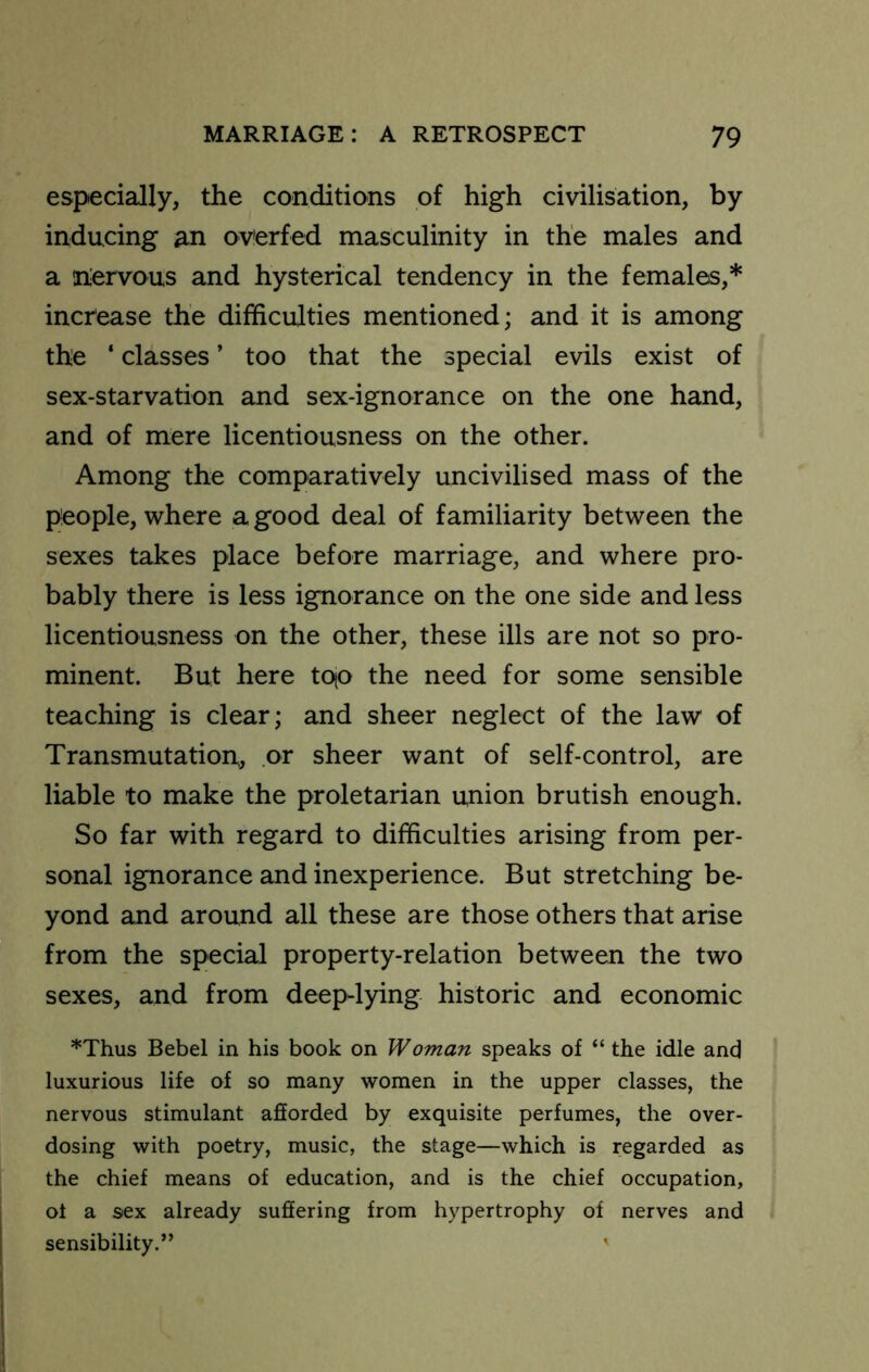 especially, the conditions of high civilisation, by inducing ^n overfed masculinity in the males and a liervous and hysterical tendency in the females,* increase the difficulties mentioned; and it is among the ‘ classes ’ too that the special evils exist of sex-starvation and sex-ignorance on the one hand, and of mere licentiousness on the other. Among the comparatively uncivilised mass of the people, where a good deal of familiarity between the sexes takes place before marriage, and where pro- bably there is less ignorance on the one side and less licentiousness on the other, these ills are not so pro- minent. But here tqo the need for some sensible teaching is clear; and sheer neglect of the law of Transmutation, or sheer want of self-control, are liable to make the proletarian union brutish enough. So far with regard to difficulties arising from per- sonal ignorance and inexperience. But stretching be- yond and around all these are those others that arise from the special property-relation between the two sexes, and from deep-lying historic and economic ’’'Thus Bebel in his book on Woman speaks of “ the idle and luxurious life of so many women in the upper classes, the nervous stimulant afiorded by exquisite perfumes, the over- dosing with poetry, music, the stage—which is regarded as the chief means of education, and is the chief occupation, of a sex already suffering from hypertrophy of nerves and sensibility.” '