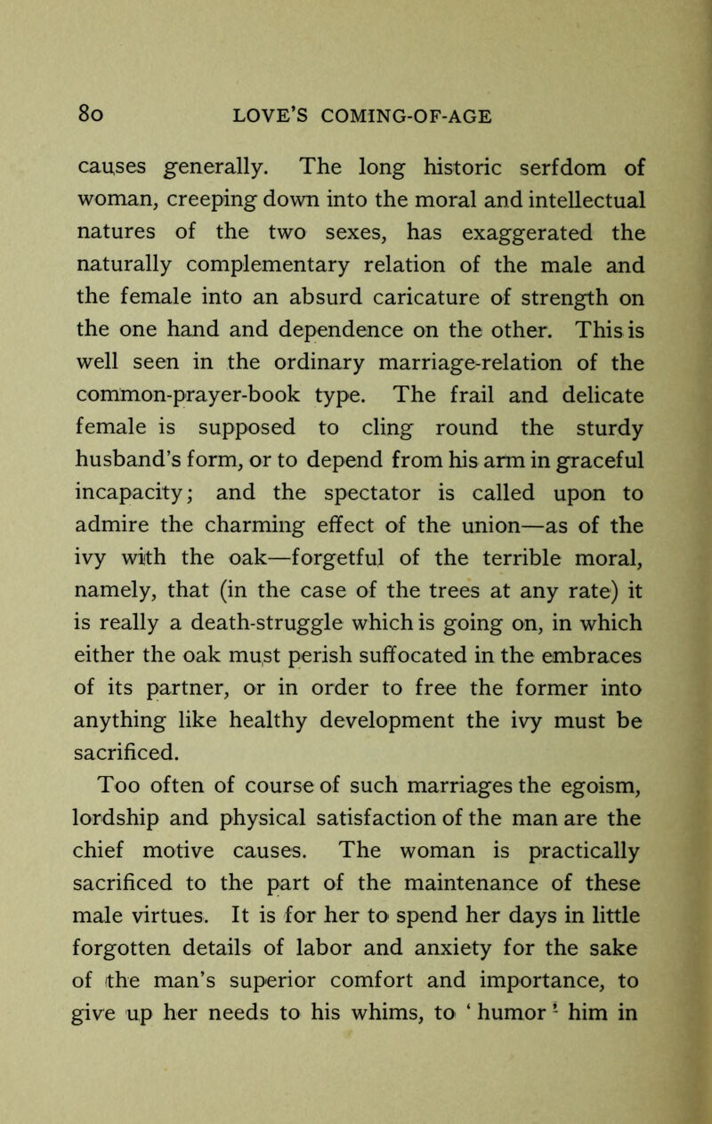 causes generally. The long historic serfdom of woman, creeping down into the moral and intellectual natures of the two sexes, has exaggerated the naturally complementary relation of the male and the female into an absurd caricature of strength on the one hand and dependence on the other. This is well seen in the ordinary marriage-relation of the common-prayer-book type. The frail and delicate female is supposed to cling round the sturdy husband’s form, or to depend from his arm in graceful incapacity; and the spectator is called upon to admire the charming effect of the union—as of the ivy with the oak—forgetful of the terrible moral, namely, that (in the case of the trees at any rate) it is really a death-struggle which is going on, in which either the oak must perish suffocated in the embraces of its partner, or in order to free the former into anything like healthy development the ivy must be sacrificed. Too often of course of such marriages the egoism, lordship and physical satisfaction of the man are the chief motive causes. The woman is practically sacrificed to the part of the maintenance of these male virtues. It is for her to spend her days in little forgotten details of labor and anxiety for the sake of the man’s superior comfort and importance, to give up her needs to his whims, to ‘ humor ’ him in
