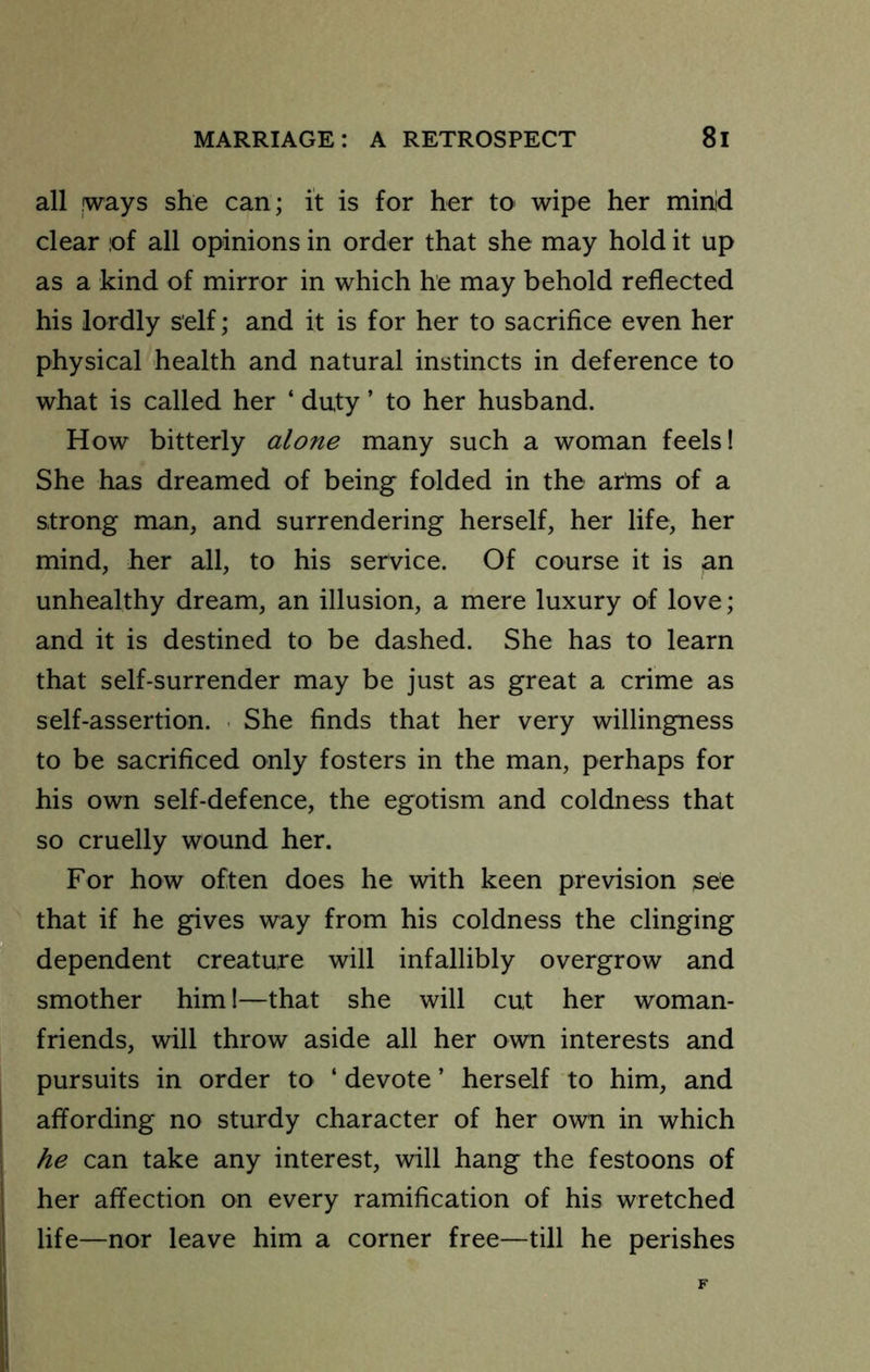 all !ways she can; it is for her tO' wipe her min'd clear of all opinions in order that she may hold it up as a kind of mirror in which he may behold reflected his lordly self; and it is for her to sacrifice even her physical health and natural instincts in deference to what is called her ‘ duty ’ to her husband. How bitterly alone many such a woman feels! She has dreamed of being folded in the arms of a strong man, and surrendering herself, her life, her mind, her all, to his service. Of course it is an unhealthy dream, an illusion, a mere luxury of love; and it is destined to be dashed. She has to learn that self-surrender may be just as great a crime as self-assertion. ■ She finds that her very willingness to be sacrificed only fosters in the man, perhaps for his own self-defence, the egotism and coldness that so cruelly wound her. For how often does he with keen prevision see that if he gives way from his coldness the clinging 1 dependent creature will infallibly overgrow and smother him 1—that she will cut her woman- friends, will throw aside all her own interests and pursuits in order to ‘ devote ’ herself to him, and affording no sturdy character of her own in which he can take any interest, will hang the festoons of I her affection on every ramification of his wretched life—nor leave him a corner free—till he perishes