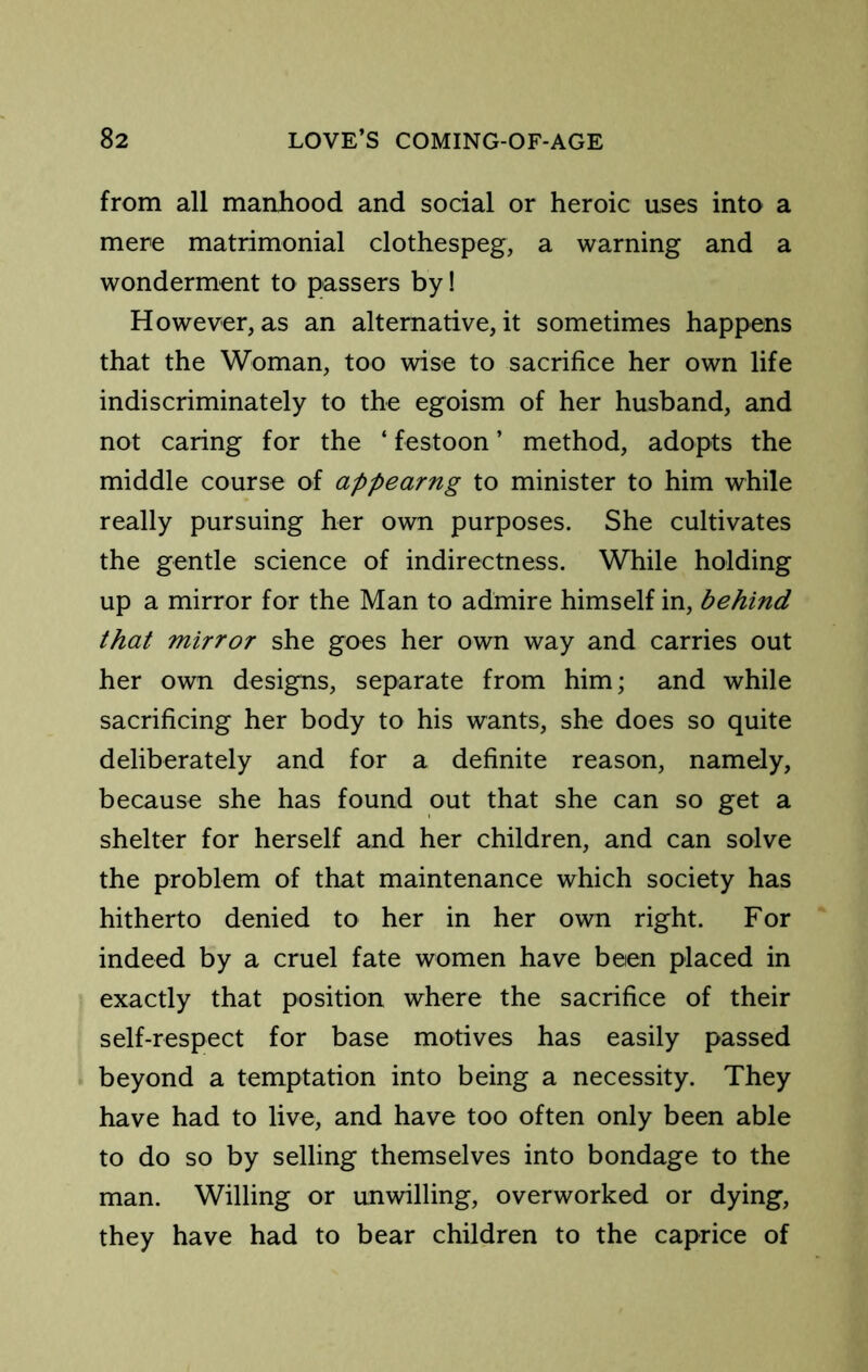from all manhood and social or heroic uses into a mere matrimonial clothespeg, a warning and a wonderment to passers by! However, as an alternative, it sometimes happens that the Woman, too wise to sacrifice her own life indiscriminately to the egoism of her husband, and not caring for the ‘ festoon ’ method, adopts the middle course of appearng to minister to him while really pursuing her own purposes. She cultivates the gentle science of indirectness. While holding up a mirror for the Man to admire himself in, behind that mirror she goes her own way and carries out her own designs, separate from him; and while sacrificing her body to his wants, she does so quite deliberately and for a definite reason, namely, because she has found out that she can so get a shelter for herself and her children, and can solve the problem of that maintenance which society has hitherto denied to her in her own right. For indeed by a cruel fate women have been placed in exactly that position where the sacrifice of their self-respect for base motives has easily passed beyond a temptation into being a necessity. They have had to live, and have too often only been able to do so by selling themselves into bondage to the man. Willing or unwilling, overworked or dying, they have had to bear children to the caprice of