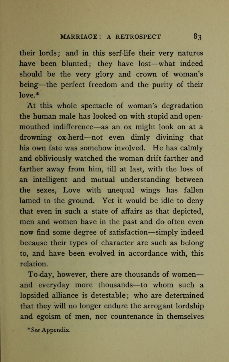 their lords; and in this serf-life their very natures have been blunted; they have lost—what indeed should be the very glory and crown of woman’s being—the perfect freedom and the purity of their love.* At this whole spectacle of woman’s degradation the human male has looked on with stupid and open- mouthed indifference—as an ox might look on at a drowning ox-herd—not even dimly divining that his own fate was somehow involved. He has calmly and obliviously watched the woman drift farther and farther away from him, till at last, with the loss of an mtelligent and mutual understanding between the sexes. Love with unequal wings has fallen lamed to the ground. Yet it would be idle to deny that even in such a state of affairs as that depicted, men and women have in the past and do often even now find some degree of satisfaction—simply indeed because their types of character are such as belong to, and have been evolved in accordance with, this relation. To-day, however, there are thousands of women— and everyday more thousands—to whom such a lopsided alliance is detestable; who are determined that they will no longer endure the arrogant lordship and egoism of men, nor countenance in themselves *See Appendix.