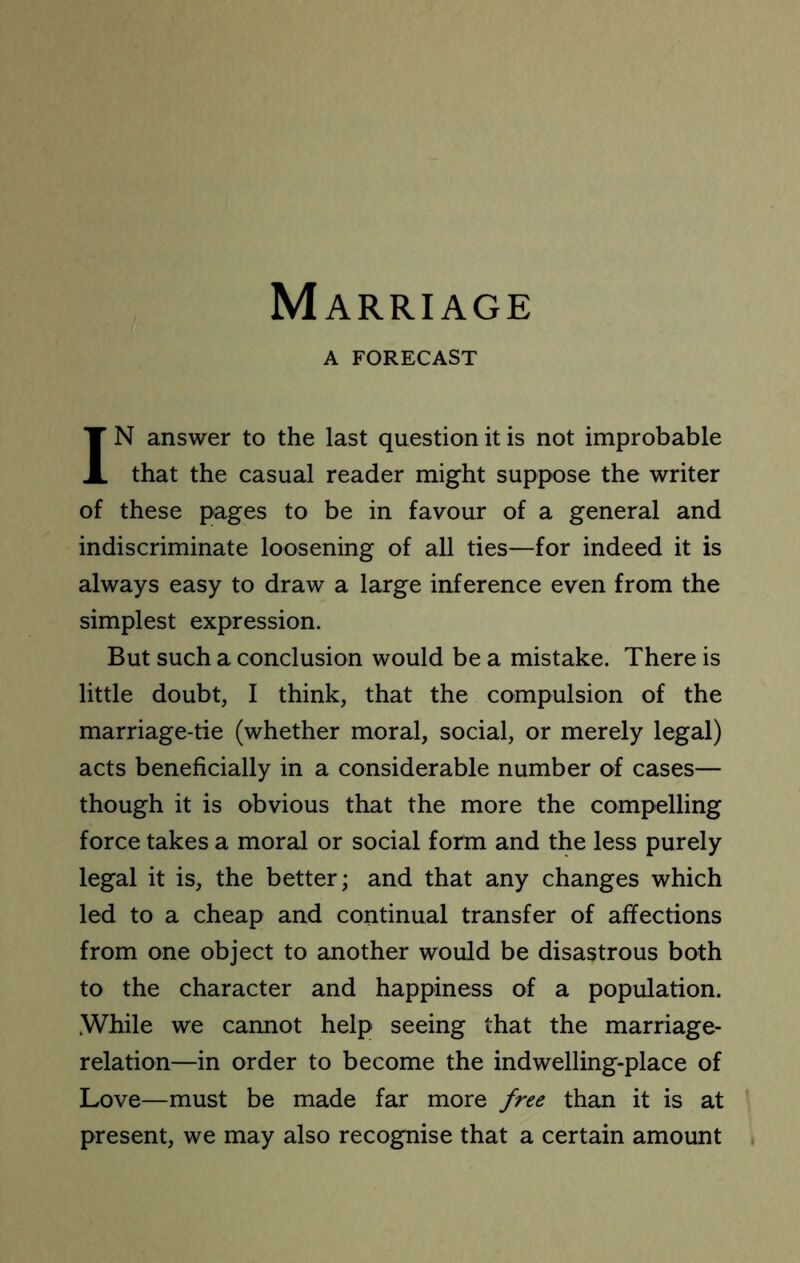 Marriage A FORECAST IN answer to the last question it is not improbable that the casual reader might suppose the writer of these pages to be in favour of a general and indiscriminate loosening of all ties—for indeed it is always easy to draw a large inference even from the simplest expression. But such a conclusion would be a mistake. There is little doubt, I think, that the compulsion of the marriage-tie (whether moral, social, or merely legal) acts beneficially in a considerable number of cases— though it is obvious that the more the compelling force takes a moral or social form and the less purely legal it is, the better; and that any changes which led to a cheap and continual transfer of affections from one object to another would be disastrous both to the character and happiness of a population. While we cannot help seeing that the marriage- relation—in order to become the indwelling-place of Love—must be made far more free than it is at present, we may also recognise that a certain amount