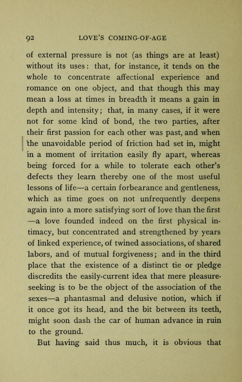 of external pressure is not (as things are at least) without its uses: that, for instance, it tends on the whole to concentrate affectional experience and romance on one object, and that though this may mean a loss at times in breadth it means a gain in depth and intensity; that, in many cases, if it were not for some kind of bond, the two parties, after their first passion for each other was past, and when 'the unavoidable period of friction had set in, might in a moment of irritation easily fly apart, whereas being forced for a while to tolerate each other’s defects they learn thereby one of the most useful lessons of life—a certain forbearance and gentleness, which as time goes on not unfrequently deepens again into a more satisfying sort of love than the first —a love founded indeed on the first physical in- timacy, but concentrated and strengthened by years of linked experience, of twined associations, of shared labors, and of mutual forgiveness; and in the third place that the existence of a distinct tie or pledge discredits the easily-current idea that mere pleasure- seeking is to be the object of the association of the sexes—a phantasmal and delusive notion, which if it once got its head, and the bit between its teeth, might soon dash the car of human advance in ruin to the ground. But having said thus much, it is obvious that