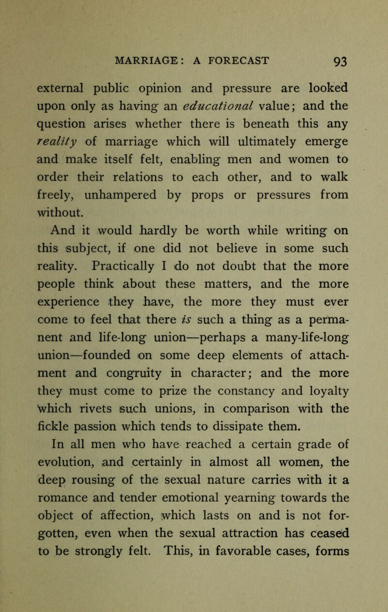 external public opinion and pressure are looked upon only as having an educational value; and the question arises \vhether there is beneath this any reality of marriage which will ultimately emerge and make itself felt, enabling men and women to order their relations to each other, and to walk freely, unhampered by props or pressures from without. And it would hardly be worth while writing on this subject, if one did not believe in some such reality. Practically I do not doubt that the more people think about these matters, and the more experience they have, the more they must ever come to feel that there is such a thing as a perma- nent and life-long union—perhaps a many-life-long union—founded on some deep elements of attach- ment and congruity in character; and the more they must come to prize the constancy and loyalty which rivets such unions, in comparison with the fickle passion which tends to dissipate them. In all men who have reached a certain grade of evolution, and certainly in almost all women, the deep rousing of the sexual nature carries with it a romance and tender emotional yearning towards the object of affection, which lasts on and is not for- gotten, even when the sexual attraction has ceased to be strongly felt. This, in favorable cases, forms