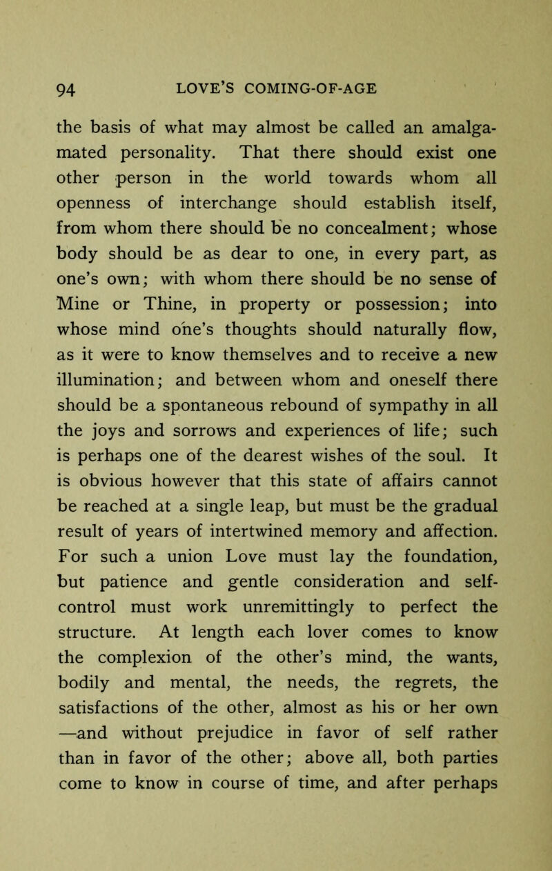 the basis of what may almost be called an amalga- mated personality. That there should exist one other person in the world towards whom all openness of interchange should establish itself, from whom there should be no concealment; whose body should be as dear to one, in every part, as one’s own; with whom there should be no sense of Mine or Thine, in property or possession; into whose mind one’s thoughts should naturally flow, as it were to know themselves and to receive a new illumination; and between whom and oneself there should be a spontaneous rebound of sympathy in all the joys and sorrows and experiences of life; such is perhaps one of the dearest wishes of the soul. It is obvious however that this state of affairs cannot be reached at a single leap, but must be the gradual result of years of intertwined memory and affection. For such a union Love must lay the foundation, but patience and gentle consideration and self- control must work unremittingly to perfect the structure. At length each lover comes to know the complexion of the other’s mind, the wants, bodily and mental, the needs, the regrets, the satisfactions of the other, almost as his or her own —and without prejudice in favor of self rather than in favor of the other; above all, both parties come to know in course of time, and after perhaps