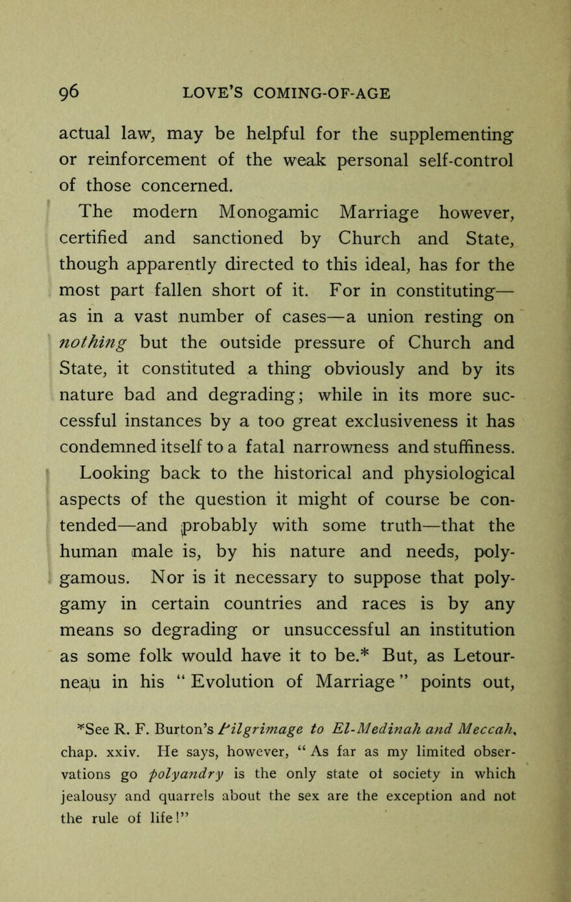 actual law, may be helpful for the supplementing or reinforcement of the weak personal self-control of those concerned. The modern Monogamic Marriage however, certified and sanctioned by Church and State, though apparently directed to this ideal, has for the most part fallen short of it. For in constituting— as in a vast number of cases—a union resting on nothing but the outside pressure of Church and State, it constituted a thing obviously and by its nature bad and degrading; while in its more suc- cessful instances by a too great exclusiveness it has condemned itself to a fatal narrowness and stuffiness. Looking back to the historical and physiological aspects of the question it might of course be con- tended—and probably with some truth—that the human male is, by his nature and needs, poly- gamous. Nor is it necessary to suppose that poly- gamy in certain countries and races is by any means so degrading or unsuccessful an institution as some folk would have it to be.* But, as Letour- neau in his “ Evolution of Marriage ” points out, ^See R. F. Burton’s tilgrimage to El-Medinah and Meccah^ chap. xxiv. He says, however, “ As far as my limited obser- vations go polyandry is the only state ot society in which jealousy and quarrels about the sex are the exception and not the rule of life!”