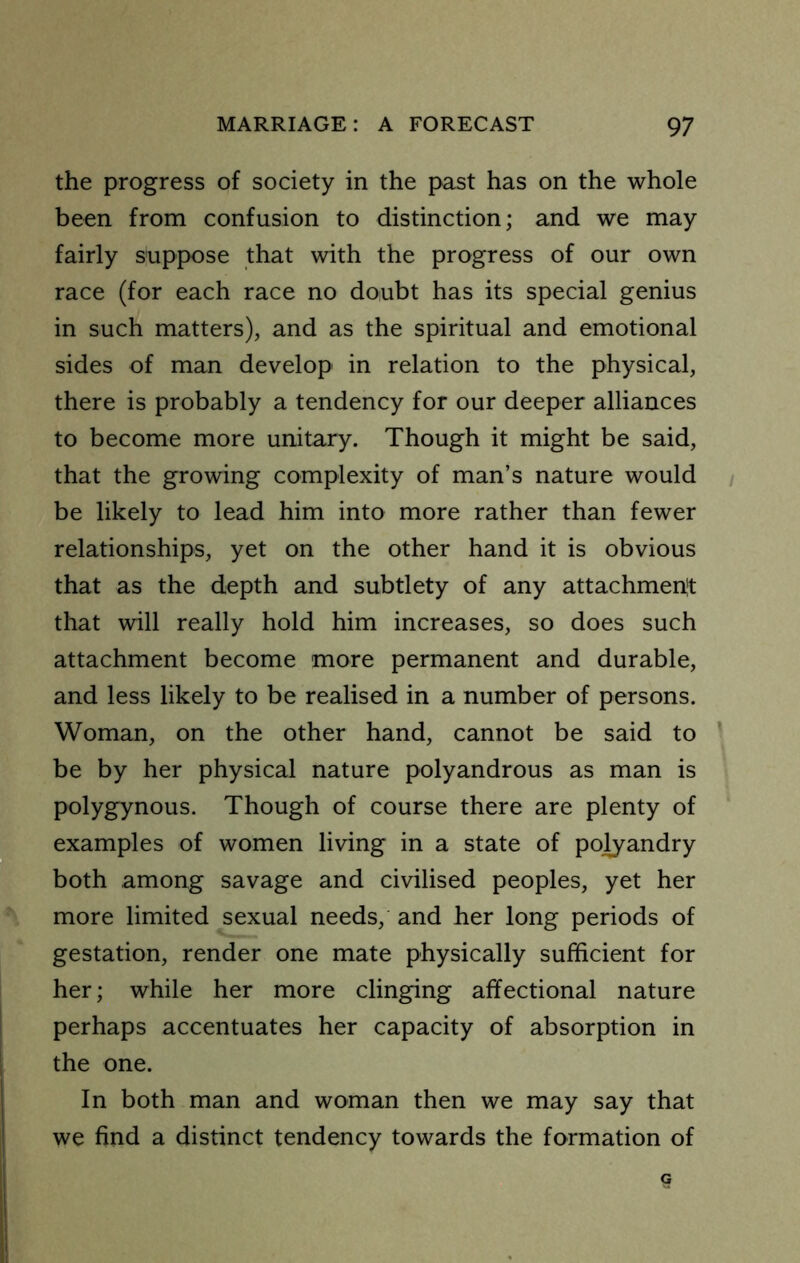 the progress of society in the past has on the whole been from confusion to distinction; and we may fairly suppose that with the progress of our own race (for each race no doubt has its special genius in such matters), and as the spiritual and emotional sides of man develop in relation to the physical, there is probably a tendency for our deeper alliances to become more unitary. Though it might be said, that the growing complexity of man’s nature would be likely to lead him into more rather than fewer relationships, yet on the other hand it is obvious that as the depth and subtlety of any attachmenit that will really hold him increases, so does such attachment become more permanent and durable, and less likely to be realised in a number of persons. Woman, on the other hand, cannot be said to ’ be by her physical nature polyandrous as man is polygynous. Though of course there are plenty of examples of women living in a state of polyandry both among savage and civilised peoples, yet her more limited sexual needs, and her long periods of gestation, render one mate physically sufficient for her; while her more clinging affectional nature perhaps accentuates her capacity of absorption in the one. In both man and woman then we may say that we find a distinct tendency towards the formation of