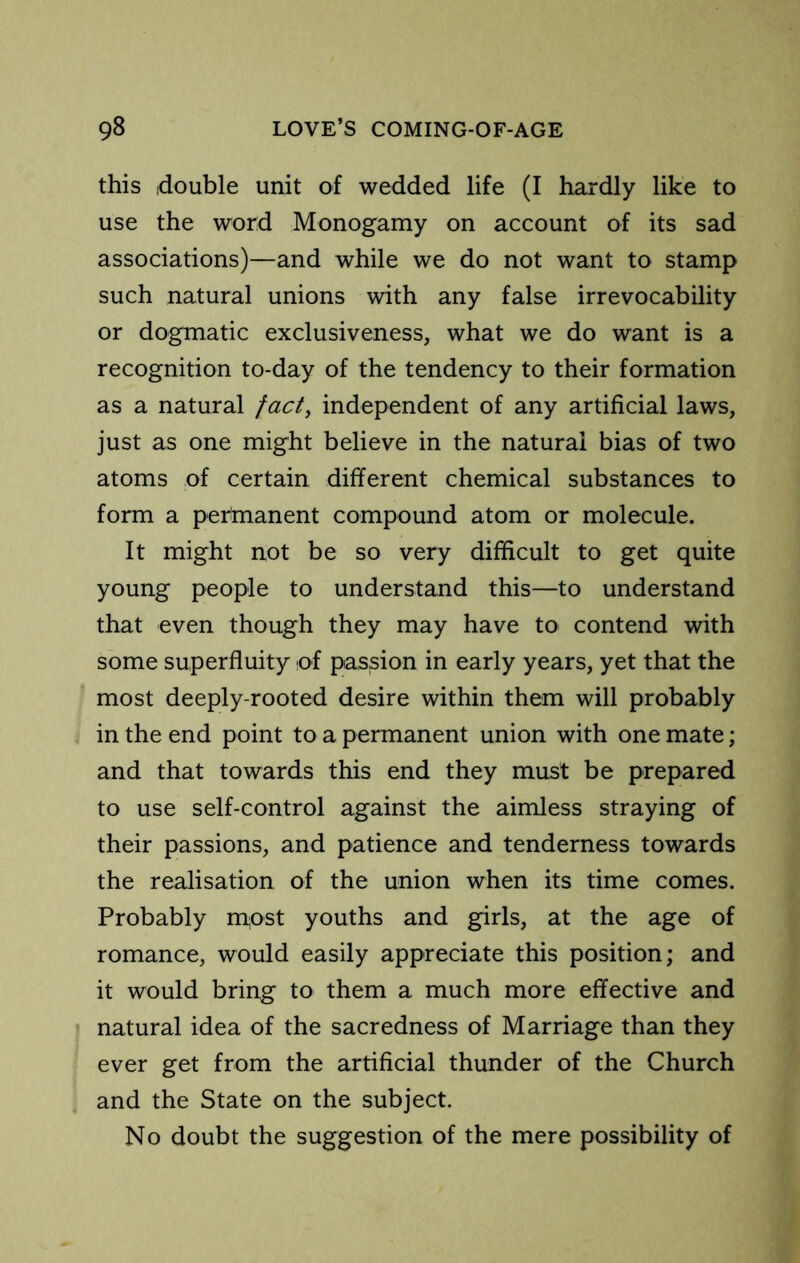 this idouble unit of wedded life (I hardly like to use the word Monogamy on account of its sad associations)—and while we do not want to stamp such natural unions with any false irrevocability or dogmatic exclusiveness, what we do want is a recognition to-day of the tendency to their formation as a natural fact, independent of any artificial laws, just as one might believe in the natural bias of two atoms of certain different chemical substances to form a pertnanent compound atom or molecule. It might not be so very difficult to get quite young people to understand this—to understand that even though they may have to contend with some superfluity of passion in early years, yet that the most deeply-rooted desire within them will probably in the end point to a permanent union with one mate; and that towards this end they must be prepared to use self-control against the aimless straying of their passions, and patience and tenderness towards the realisation of the union when its time comes. Probably m,ost youths and girls, at the age of romance, would easily appreciate this position; and it would bring to them a much more effective and natural idea of the sacredness of Marriage than they ever get from the artificial thunder of the Church and the State on the subject. No doubt the suggestion of the mere possibility of