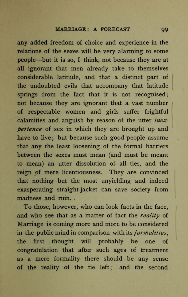 any added freedom of choice and experience in the relations of the sexes will be very alarming to some people—but it is so, I think, not because they are at all ignorant that men already take to themselves considerable latitude, and that a distinct part of the undoubted evils that accompany that latitude springs from the fact that it is not recognised; not because they are ignorant that a vast number of respectable women and girls suffer frightful calamities and anguish by reason of the utter inex- perience of sex in which they are brought up and have to live; but because such good people assume that any the least loosening of the formal barriers between the sexes must mean (and must be meant to mean) an utter dissolution of all ties, and the reign of mere licentiousness. They are convinced thiat nothing but the most unyielding and indeed exasperating straight-jacket can save society from madness and ruin. , To those, however, who can look facts in the face, and who see that as a matter of fact the reality of Marriage is coming more and more to be considered in the public mind in comparison with its formalities^ the first thought will probably be one of congratulation that after such ages of treatment as a mere forniality there should be any sense of the reality of the tie left; and the second