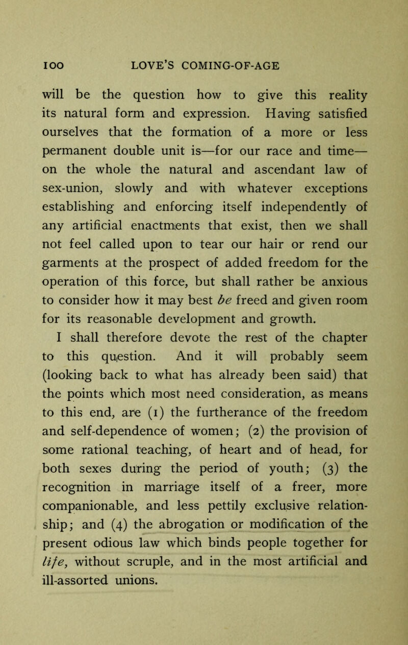 will be the question how to give this reality its natural form and expression. Having satisfied ourselves that the formation of a more or less permanent double unit is—for our race and time— on the whole the natural and ascendant law of sex-union, slowly and with whatever exceptions establishing and enforcing itself independently of any artificial enactments that exist, then we shall not feel called upon to tear our hair or rend our garments at the prospect of added freedom for the operation of this force, but shall rather be anxious to consider how it may best be freed and given room for its reasonable development and growth. I shall therefore devote the rest of the chapter to this question. And it will probably seem (looking back to what has already been said) that the points which most need consideration, as means to this end, are (i) the furtherance of the freedom and self-dependence of women; (2) the provision of siome rational teaching, of heart and of head, for both sexes during the period of youth; (3) the recognition in marriage itself of a freer, more companionable, and less pettily exclusive relation- ship; and (4) the abrogation or modification of the present odious law which binds people together for life, without scruple, and in the most artificial and ill-assorted unions.