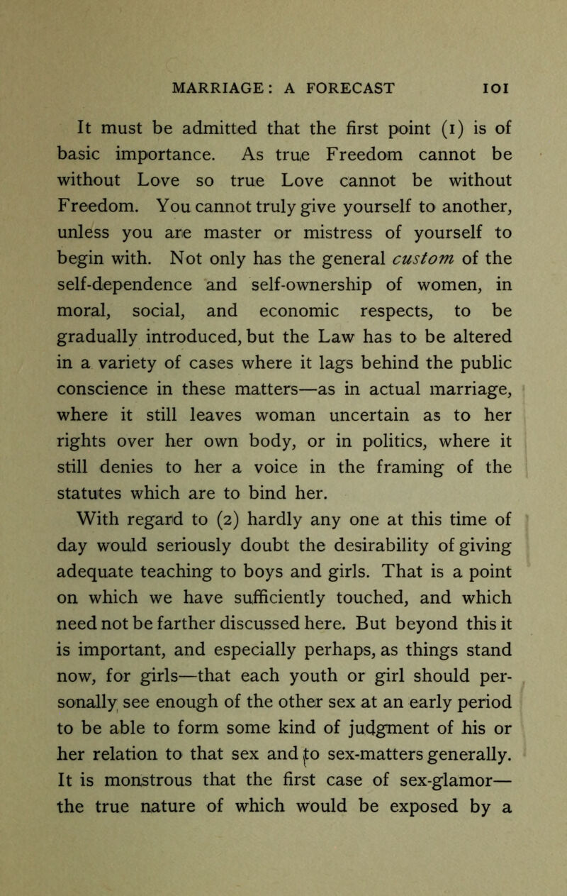 It must be admitted that the first point (i) is of basic importance. As true Freedom cannot be without Love so true Love cannot be without Freedom. You cannot truly give yourself to another, unless you are master or mistress of yourself to begin with. Not only has the general custom of the self-dependence and self-ownership of women, in moral, social, and economic respects, to be gradually introduced, but the Law has to be altered in a variety of cases where it lags behind the public conscience in these matters—as in actual marriage, where it still leaves woman uncertain as to her rights over her own body, or in politics, where it still denies to her a voice in the framing of the statutes which are to bind her. With regard to (2) hardly any one at this time of day would seriously doubt the desirability of giving adequate teaching to boys and girls. That is a point on which we have sufficiently touched, and which need not be farther discussed here. But beyond this it is important, and especially perhaps, as things stand now, for girls—that each youth or girl should per- sonally see enough of the other sex at an early period to be able to form some kind of judgment of his or her relation to that sex and fo sex-matters generally. It is monstrous that the first case of sex-glamor— the true nature of which would be exposed by a