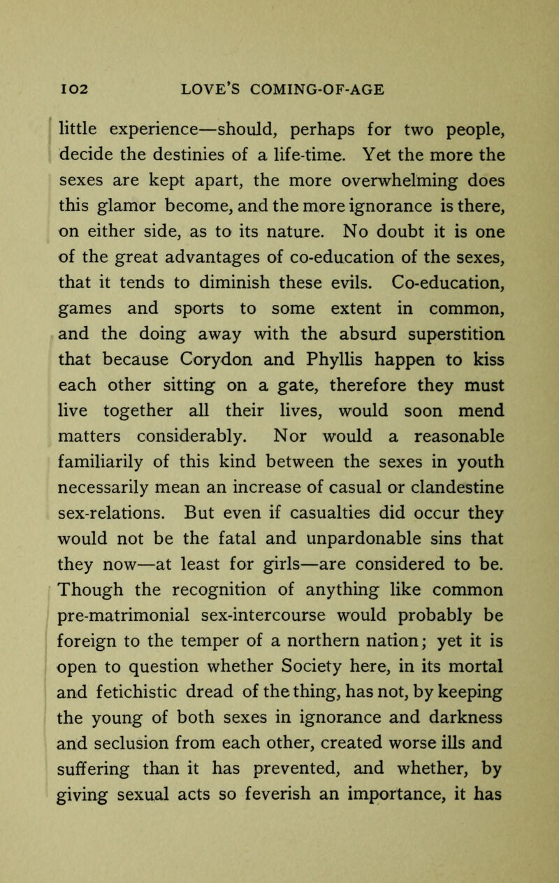 ■ little experience—should, perhaps for two people, decide the destinies of a life-time. Yet the more the sexes are kept apart, the more overwhelming does this glamor become, and the more ignorance is there, on either side, as to its nature. No doubt it is one of the great advantages of co-education of the sexes, that it tends to diminish these evils. Co-education, games and sports to some extent in common, and the doing away with the absurd superstition that because Cory don and Phyllis happen to kiss each other sitting on a gate, therefore they must live together all their lives, would soon mend matters considerably. Nor would a reasonable familiarily of this kind between the sexes in youth necessarily mean an increase of casual or clandestine sex-relations. But even if casualties did occur they would not be the fatal and unpardonable sins that they now—at least for girls—are considered to be. • Though the recognition of anything like common pre-matrimonial sex-intercourse would probably be foreign to the temper of a northern nation; yet it is open to question whether Society here, in its mortal and fetichistic dread of the thing, has not, by keeping the young of both sexes in ignorance and darkness and seclusion from each other, created worse ills and suffering than it has prevented, and whether, by giving sexual acts so feverish an importance, it has