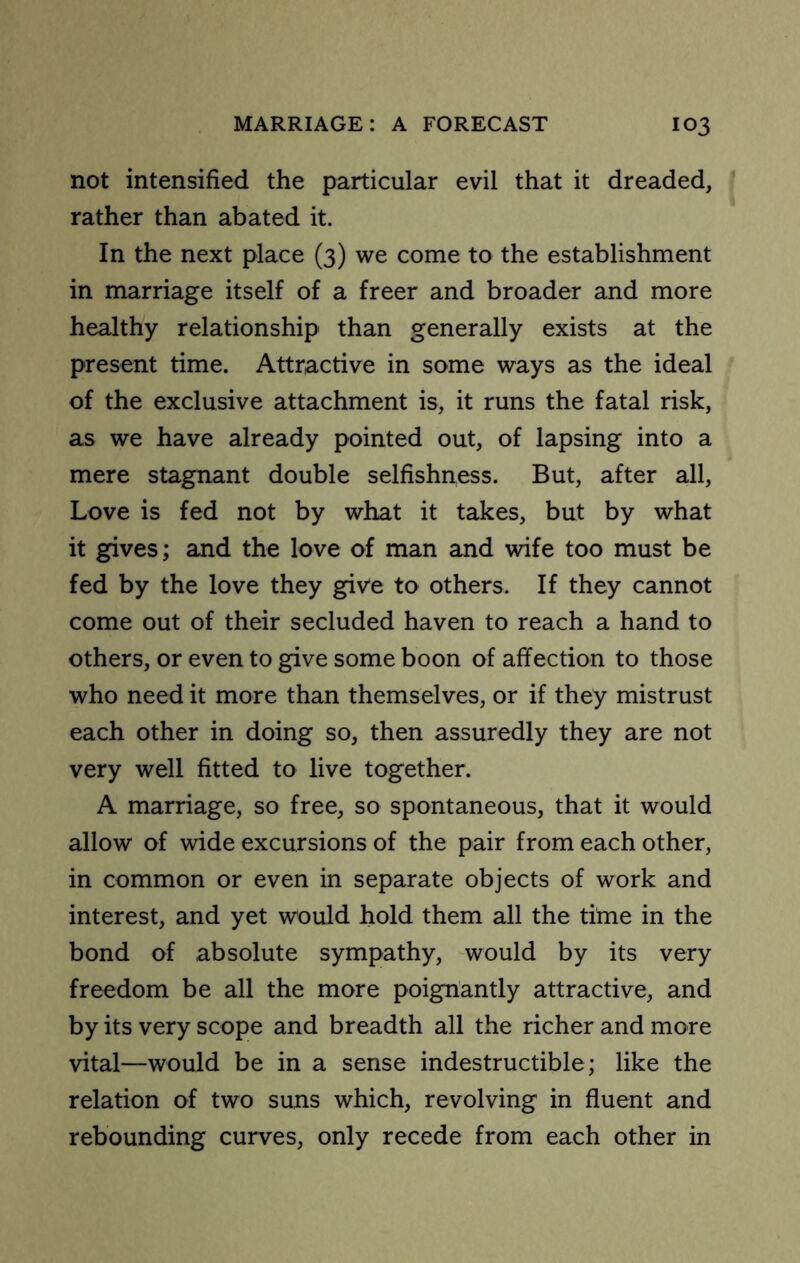 not intensified the particular evil that it dreaded, ^ rather than abated it. In the next place (3) we come to the establishment in marriage itself of a freer and broader and more healthy relationship than generally exists at the present time. Attractive in some ways as the ideal of the exclusive attachment is, it runs the fatal risk, as we have already pointed out, of lapsing into a mere stagnant double selfishness. But, after all. Love is fed not by what it takes, but by what it gives; and the love of man and wife too must be fed by the love they give to others. If they cannot come out of their secluded haven to reach a hand to others, or even to give some boon of affection to those who need it more than themselves, or if they mistrust each other in doing so, then assuredly they are not very well fitted to live together. A marriage, so free, so spontaneous, that it would allow of wide excursions of the pair from each other, in common or even in separate objects of work and interest, and yet would hold them all the time in the bond of absolute sympathy, would by its very freedom be all the more poignantly attractive, and by its very scope and breadth all the richer and more vital—would be in a sense indestructible; like the relation of two suns which, revolving in fluent and rebounding curves, only recede from each other in