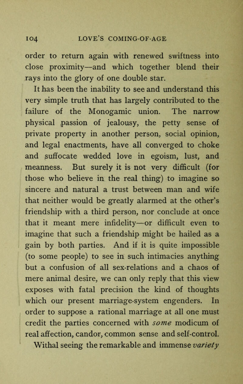 order to return again with renewed swiftness into close proximity—and which together blend their rays into the glory of one double star. It has been the inability to see and understand this very simple truth that has largely contributed to the failure of the Monogamic union. The narrow physical passion of jealousy, the petty sense of private property in another person, social opinion, and legal enactments, have all converged to choke and suffocate wedded love in egoism, lust, and meanness. But surely it is not very difficult (for those who believe in the real thing) to imagine so sincere and natural a trust between man and wife that neither would be greatly alarmed at the other’s friendship with a third person, nor conclude at once that it meant mere infidelity—or difficult even to imagine that such a friendship might be hailed as a gain by both parties. And if it is quite impossible (to some people) to see in such intimacies anything but a confusion of all sex-relations and a chaos of mere animal desire, we can only reply that this view exposes with fatal precision the kind of thoughts which our present marriage-system engenders. In order to suppose a rational marriage at all one must credit the parties concerned with some modicum of real affection, candor, common sense and self-control. Withal seeing the remarkable and immense variety