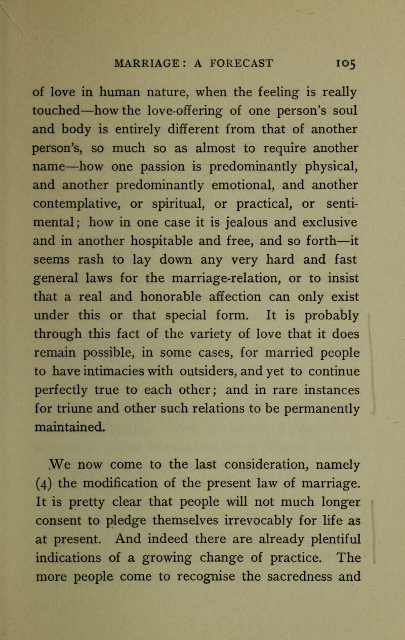 of love in human nature, when the feeling is really touched—how the love-offering of one person’s soul and body is entirely different from that of another person’s, so much so as almost to require another name—how one passion is predominantly physical, and another predominantly emotional, and another contemplative, or spiritual, or practical, or senti- mental; how in one case it is jealous and exclusive and in another hospitable and free, and so forth—it seems rash to lay down any very hard and fast general laws for the marriage-relation, or to insist that a real and honorable affection can only exist under this or that special form. It is probably through this fact of the variety of love that it does remain possible, in some cases, for married people to have intimacies with outsiders, and yet to continue perfectly true to each other; and in rare instances for triune and other such relations to be permanently maintained. iWe now come to the last consideration, namely (4) the modification of the present law of marriage. It is pretty clear that people will not much longer consent to pledge themselves irrevocably for life as at present. And indeed there are already plentiful indications of a growing change of practice. The more people come to recognise the sacredness and