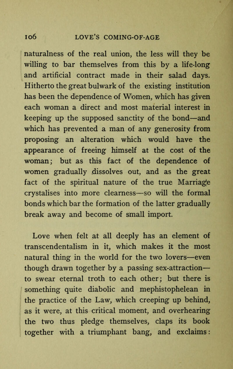 naturalness of the real union, the less will they be willing to bar themselves from this by a life-long and artificial contract made in their salad days. Hitherto the great bulwark of the existing institution has been the dependence of Women, which has given each woman a direct and most material interest in keeping up the supposed sanctity of the bond—and which has prevented a man of any generosity from proposing an alteration which would have the appearance of freeing himself at the cost of the woman; but as this fact of the dependence of women gradually dissolves out, and as the great fact of the spiritual nature of the true Marriag^e crystalises into more clearness—so will the formal bonds which bar the formation of the latter gradually break away and become of small import. Love when felt at all deeply has an element of transcendentalism in it, which makes it the most natural thing in the world for the two lovers—even though drawn together by a passing sex-attraction— to swear eternal troth to each other; but there is something quite diabolic and mephistophelean in the practice of the Law, which creeping up behind, as it were, at this critical moment, and overhearing the two thus pledge themselves, claps its book together with a triumphant bang, and exclaims: