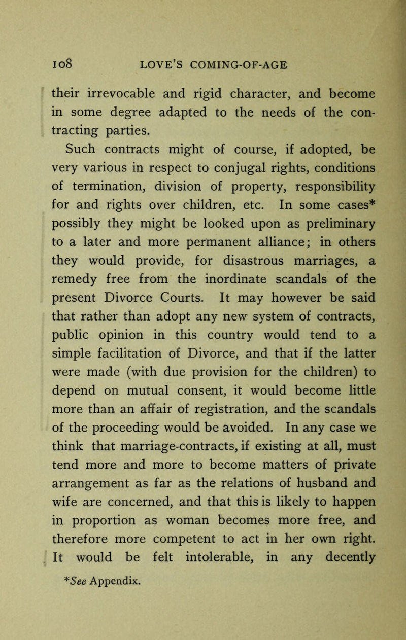 their irrevocable and rigid character, and become in some degree adapted to the needs of the con- tracting parties. Such contracts might of course, if adopted, be very various in respect to conjugal rights, conditions of termination, division of property, responsibility for and rights over children, etc. In some cases* possibly they might be looked upon as preliminary to a later and more permanent alliance; in others they would provide, for disastrous marriages, a remedy free from the inordinate scandals of the present Divorce Courts. It may however be said that rather than adopt any new system of contracts, public opinion in this country would tend to a simple facilitation of Divorce, and that if the latter were made (with due provision for the children) to depend on mutual consent, it would become little more than an affair of registration, and the scandals of the proceeding would be avoided. In any case we think that marriage-contracts, if existing at all, must tend more and more to become matters of private arrangement as far as the relations of husband and wife are concerned, and that this is likely to happen in proportion as woman becomes more free, and therefore more competent to act in her own right. It would be felt intolerable, in any decently ^See Appendix.