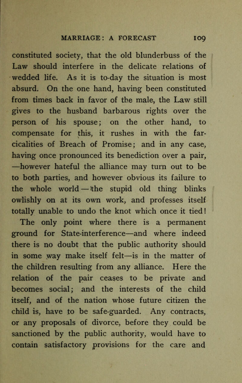 constituted society, that the old blunderbuss of the Law should interfere in the delicate relations of -wedded life. As it is to-day the situation is most absurd. On the one hand, having been constituted from times back in favor of the male, the Law still gives to the husband barbarous rights over the person of his spouse; on the other hand, to compensate for this, it rushes in with the far- cicalities of Breach of Promise; and in any case, having once pronounced its benediction over a pair, —however hateful the alliance may turn out to be to both parties, and however obvious its failure to the whole world — the stupid old thing blinks owlishly on at its own work, and professes itself totally unable to undo the knot which once it tied! The only point where there is a permanent ground for State-interference—and where indeed there is no doubt that the public authority should in some ,way make itself felt—is in the matter of the children resulting from any alliance. Here the relation of the pair ceases to be private and becomes social; and the interests of the child itself, and of the nation whose future citizen the child is, have to be safe-guarded. Any contracts, or any proposals of divorce, before they could be sanctioned by the public authority, would have to contain satisfactory provisions for the care and